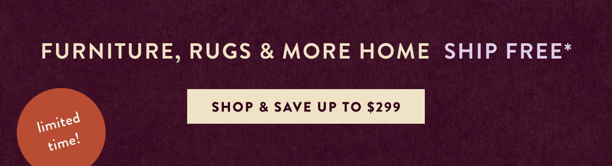 Furniture, Rugs & More Home Ship Free* limited time Shop & Save Up to $299