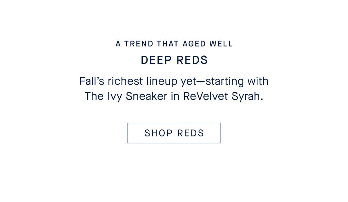 A TREND THAT AGED WELL DEEP REDS Fall’s richest lineup yet—starting with The Ivy Sneaker in ReVelvet Syrah. SHOP REDS