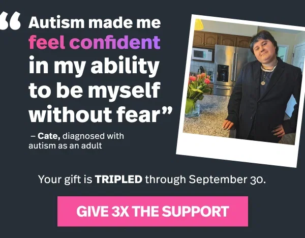 "Autism made me feel confident in my ability to be myself without fear" --Cate, diagnosed with autism as an adult. Your gift is TRIPLED through September 30. Give 3x the support