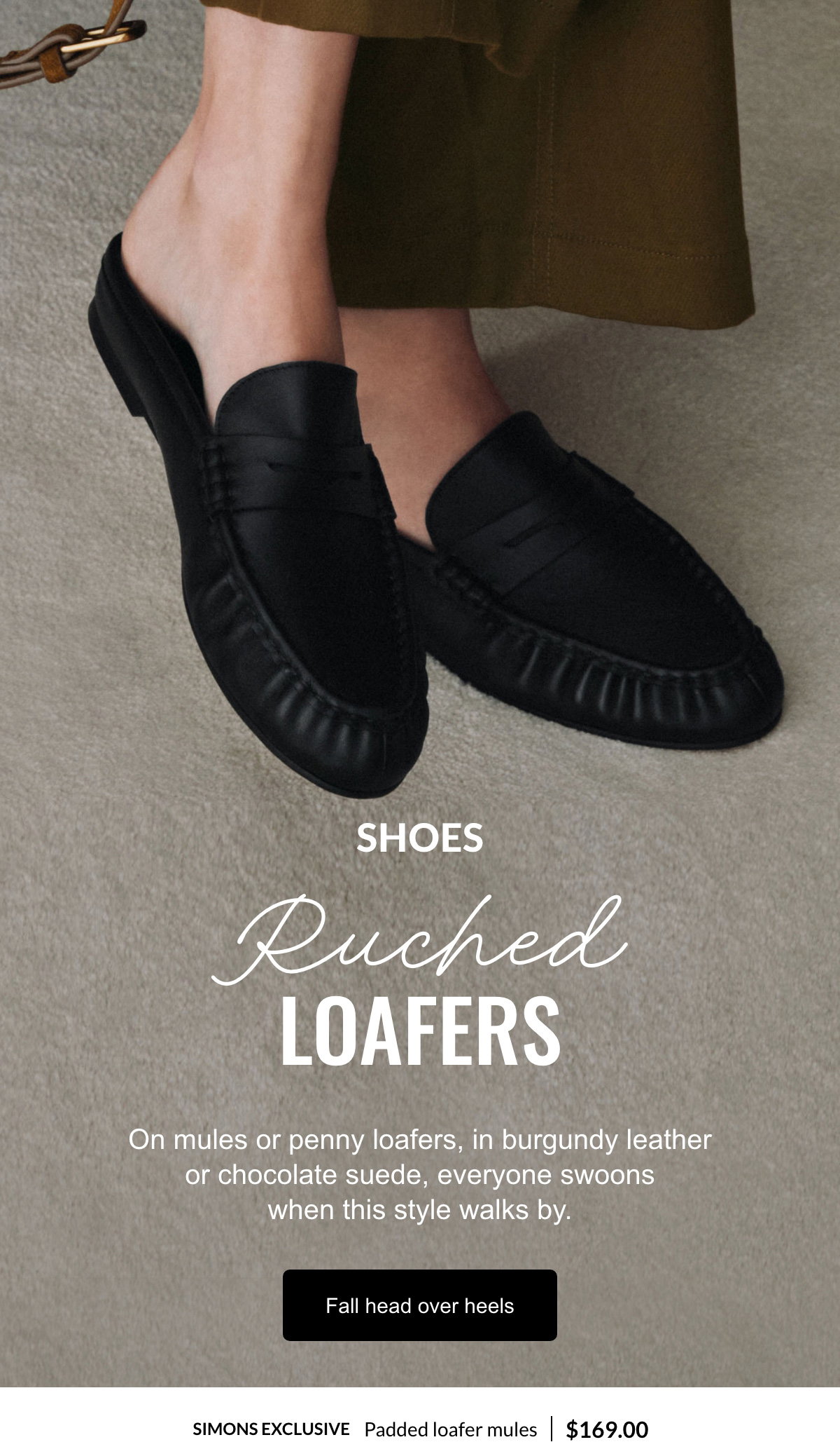 Shoes; Ruched Loafers; On mules or penny loafers, in burgundy leather or chocolate suede, everyone swoons when this style walks by.; Fall head over heels; Simons exclusive Padded loafer mules at 169.00$.