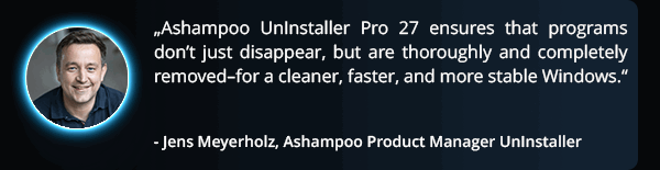 quote - ‘Ashampoo UnInstaller 16 ensures that programs don’t just disappear, but are thoroughly and completely removed–for a cleaner, faster, and more stable Windows.’