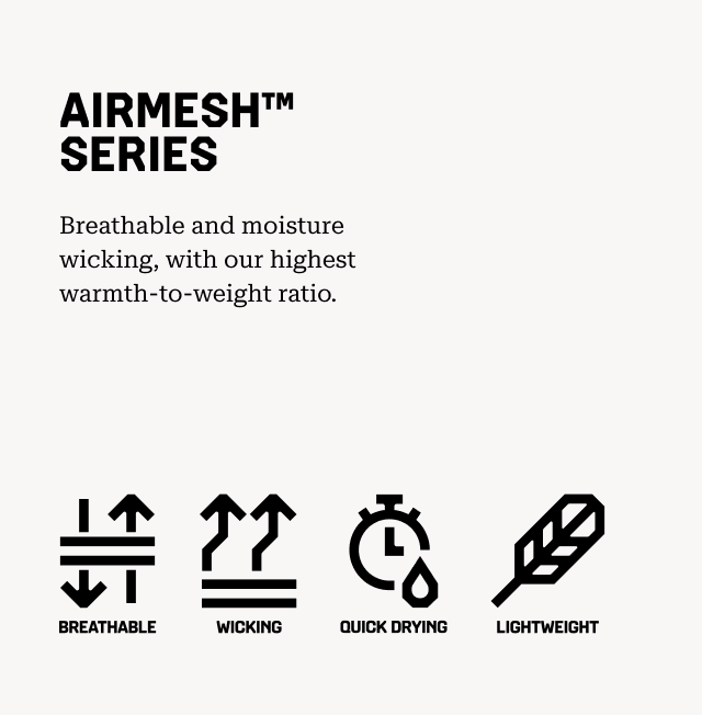 AIRMESH™ SERIES Breathable and moisture wicking, with our highest warmth-to-weight ratio. Breathable, Wicking, Quick Drying, Lightweight.