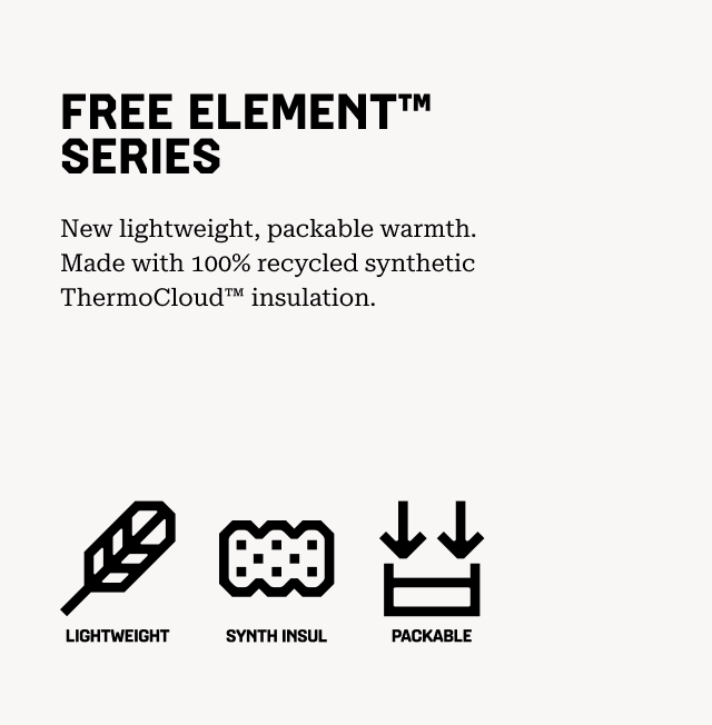FREE ELEMENT™ SERIES New lightweight, packable warmth. Made with 100% recycled synthetic ThermoCloud™ insulation. Lightweight, Synthetic Insulation, Packable.