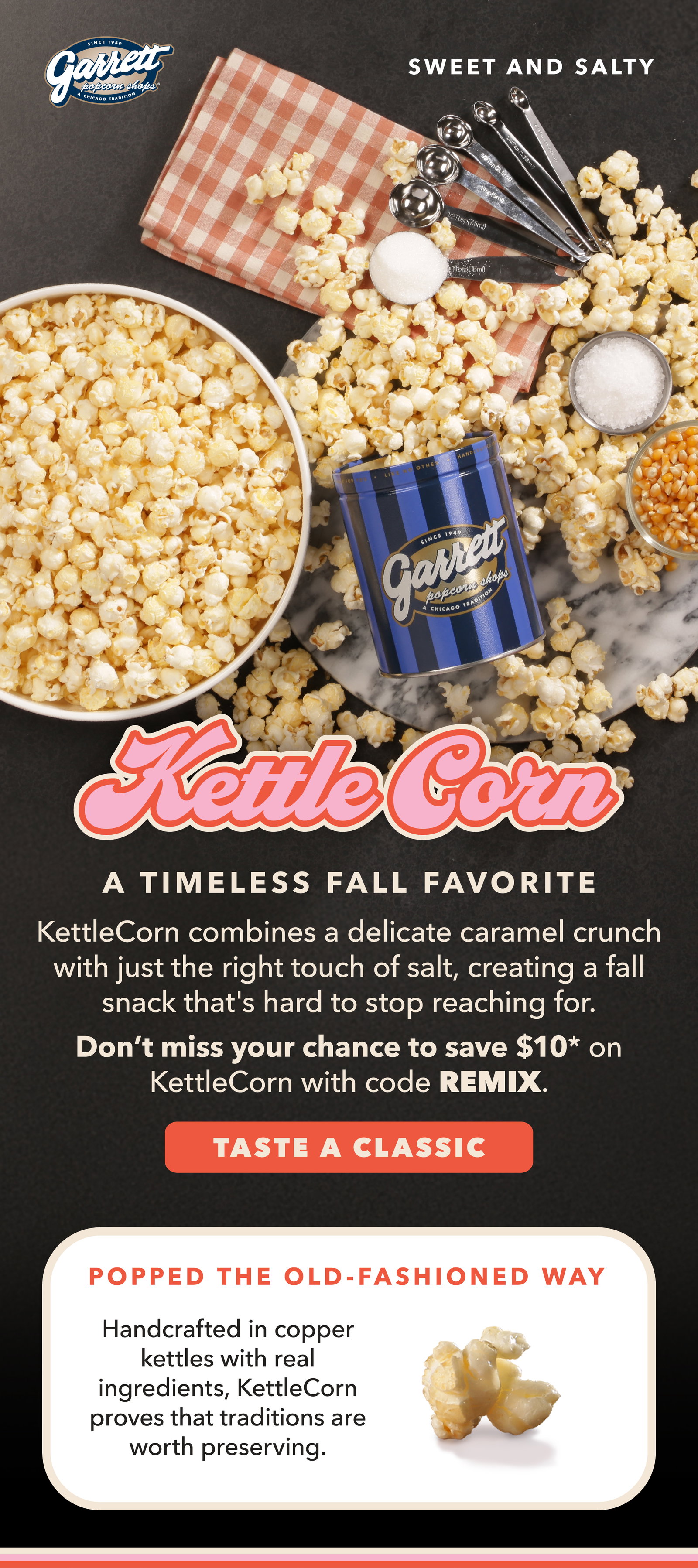 KettleCorn a timeless fall favorite KettleCorn combines a delicate caramel crunch with just the right touch of salt, creating a fall snack that's hard to stop reaching for. Don't miss your chance to save $10 on kettle corn with code REMIX. Taste a classic. Popped the old-fashioned way. Handcrafted in copper kettles withr eal ingredients, KettleCorn prove that traditions are worth preserving. 