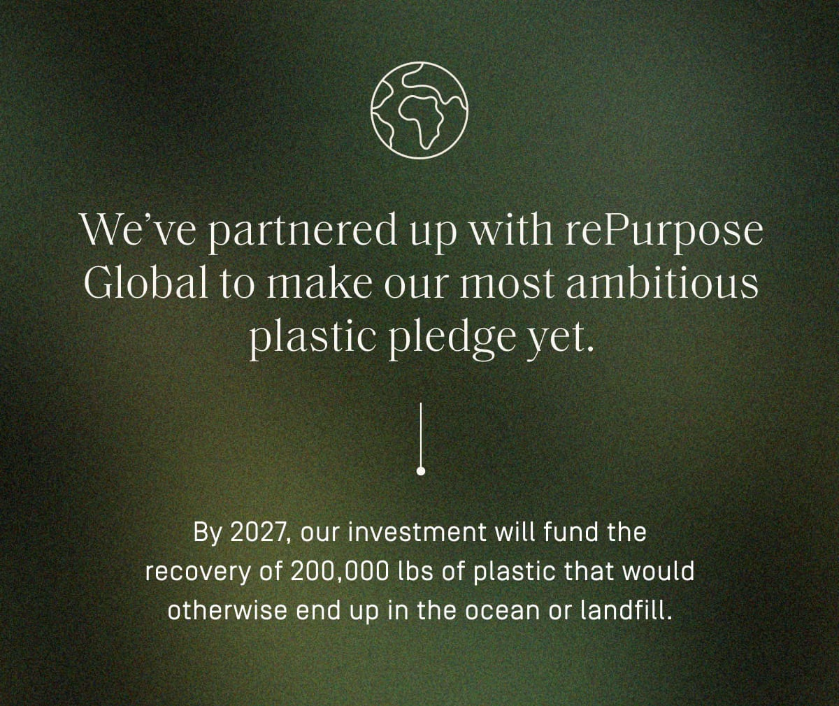 We've partnered up with rePurpose Global to make our most ambitious plastic pledge yet. By 2027, our investment will fund the recovery of 200,000 lbs of plastic that would otherwise end up in the ocean or landfill.