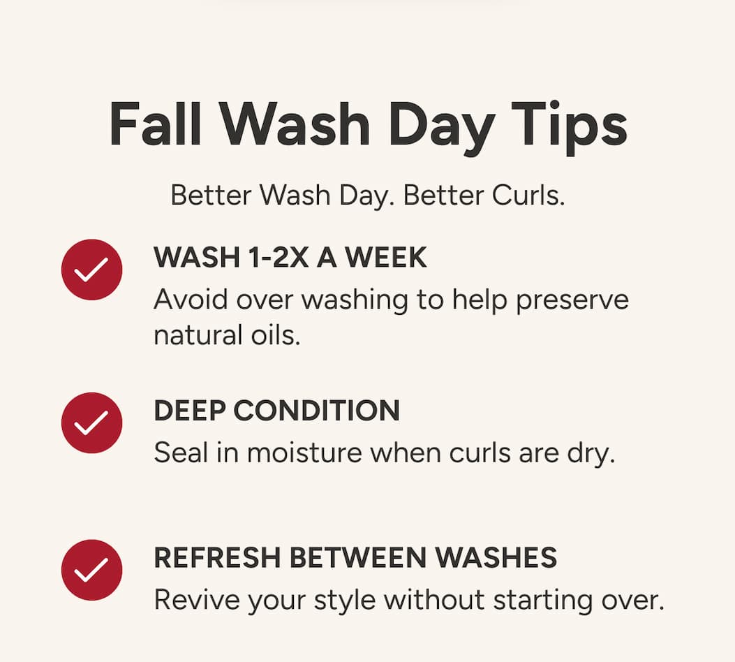 Fall Wash Day Tips - Better Wash Day. Better Curls. - Wash 1-2X a week - Avoid over washing to help preserve natural oils. - Deep condition   Seal in moisture when curls are dry. - Refresh between washes - Revive your style without starting over.