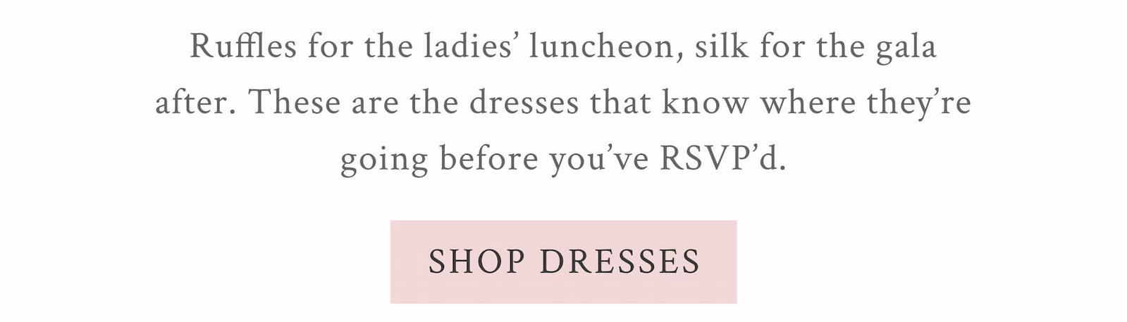 THE DRESS EDIT Ruffles for the ladies' luncheon, silk for the gala after. These are the dresses that know where they’re going before you've RSVP'd.