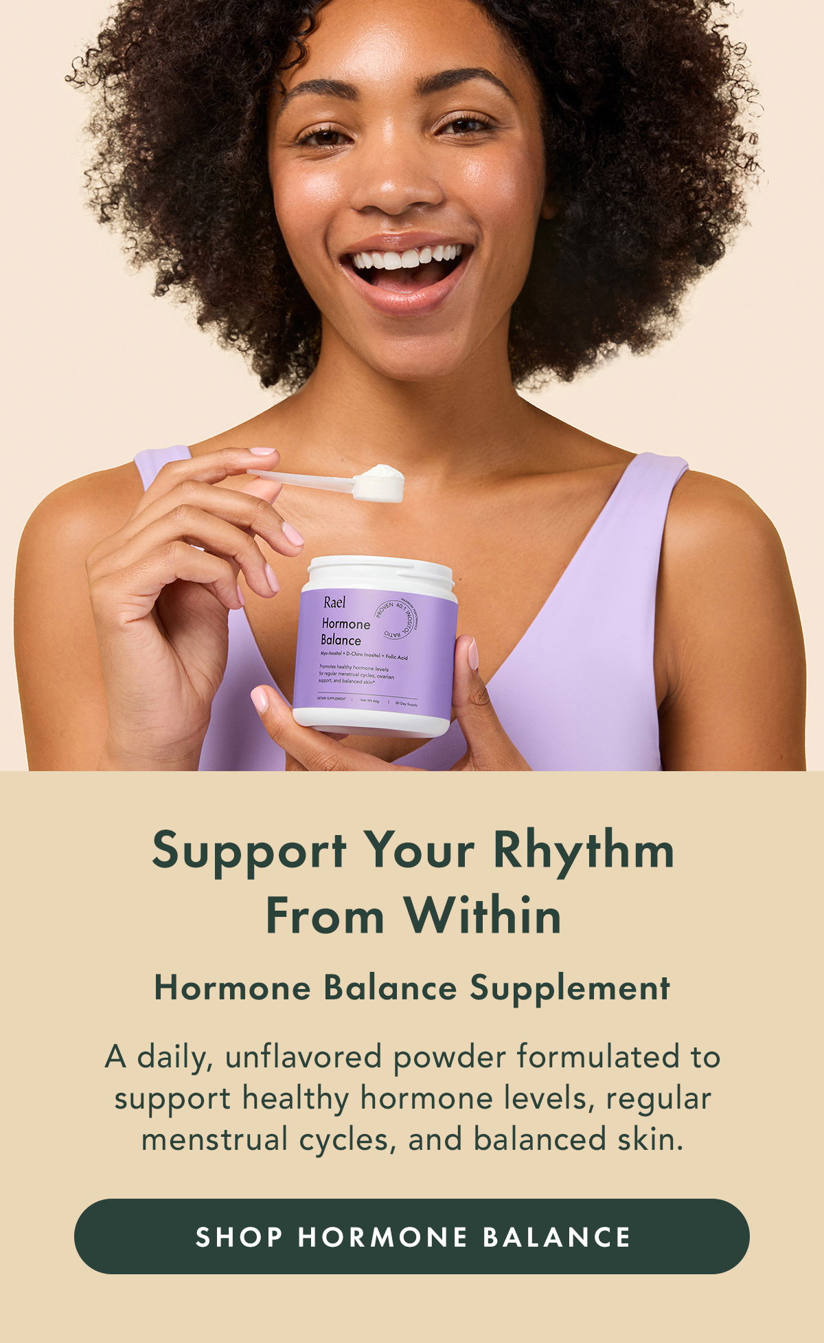 Support Your Rhythm From Within. Hormone Balance Supplement. A daily, unflavored powder formulated to support healthy hormone levels, regular menstrual cycles, and balanced skin. Shop Hormone Balance 
