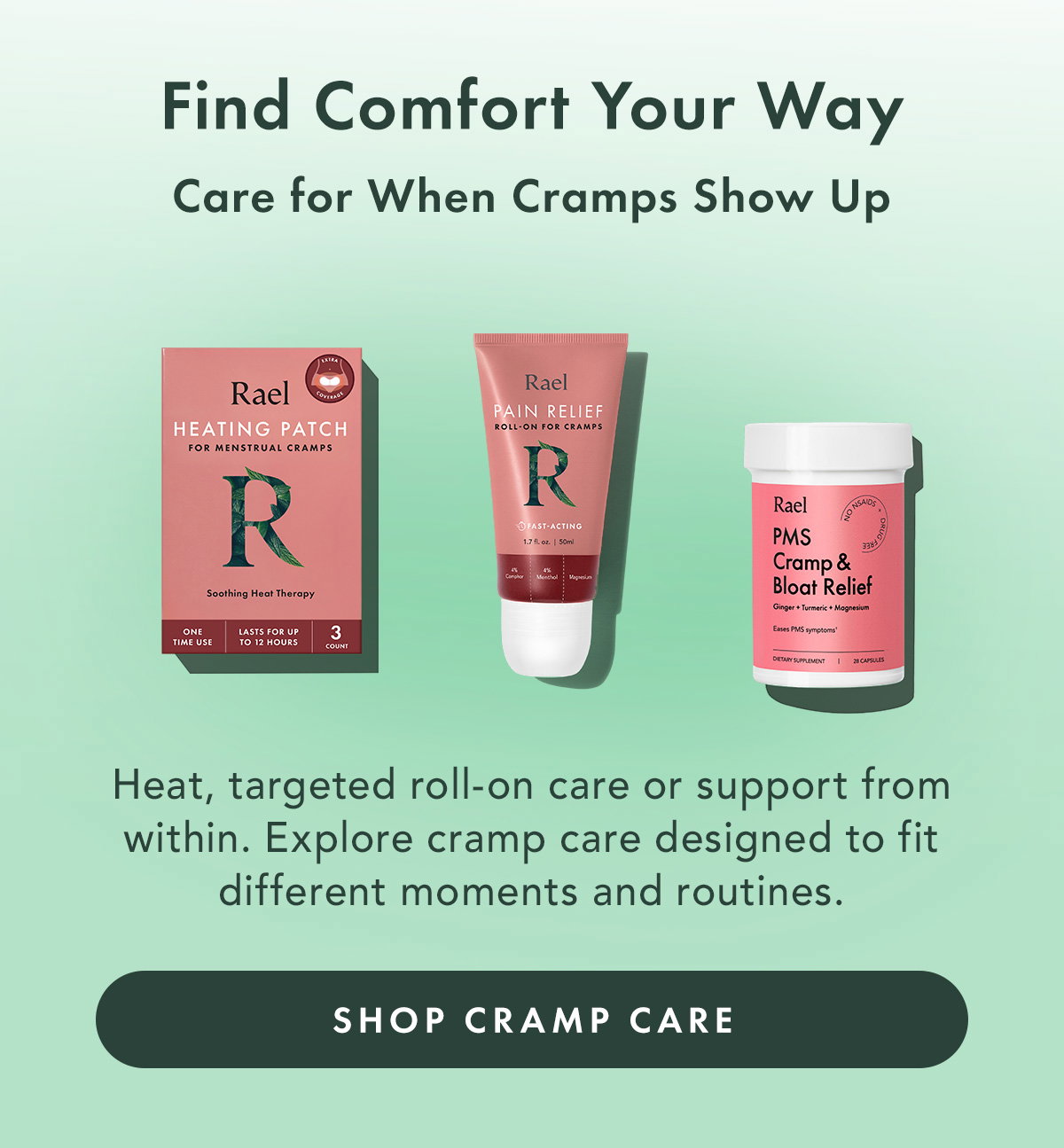 Find Comfort Your Way. Care for When Cramps Show Up. Heat, targeted roll-on care or support from within. Explore cramp care designed to fit different moments and routines. Shop Cramp Care 