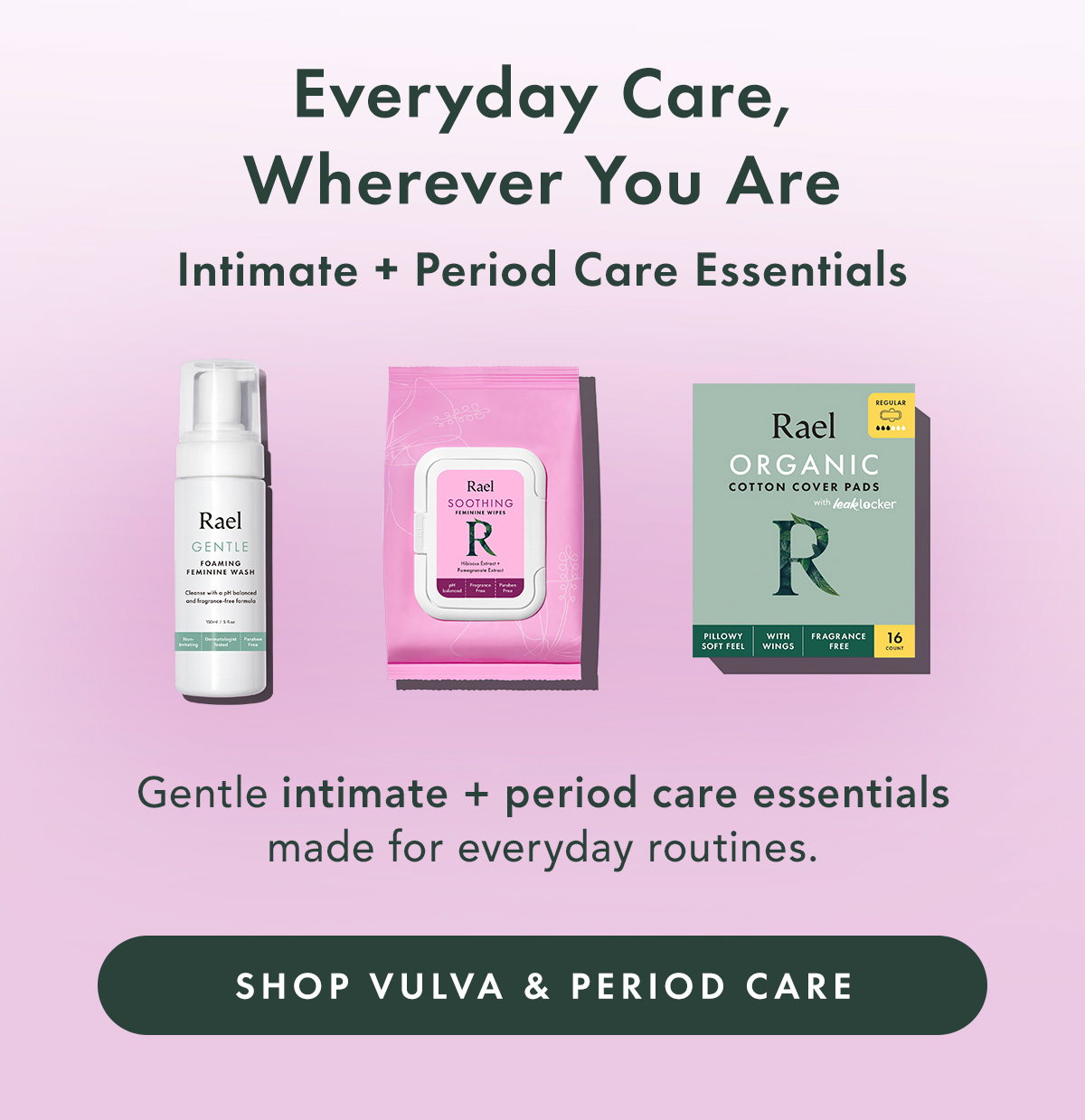 Everyday Care, Wherever You Are. Intimate + Period Care Essentials. Gentle intimate + period care essentials made for everyday routines. Shop Intimate Care & Period Care