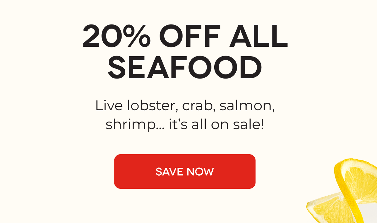 20% OFF ALL SEAFOOD Live lobster, crab, salmon, shrimp... it’s all on sale! SAVE NOW