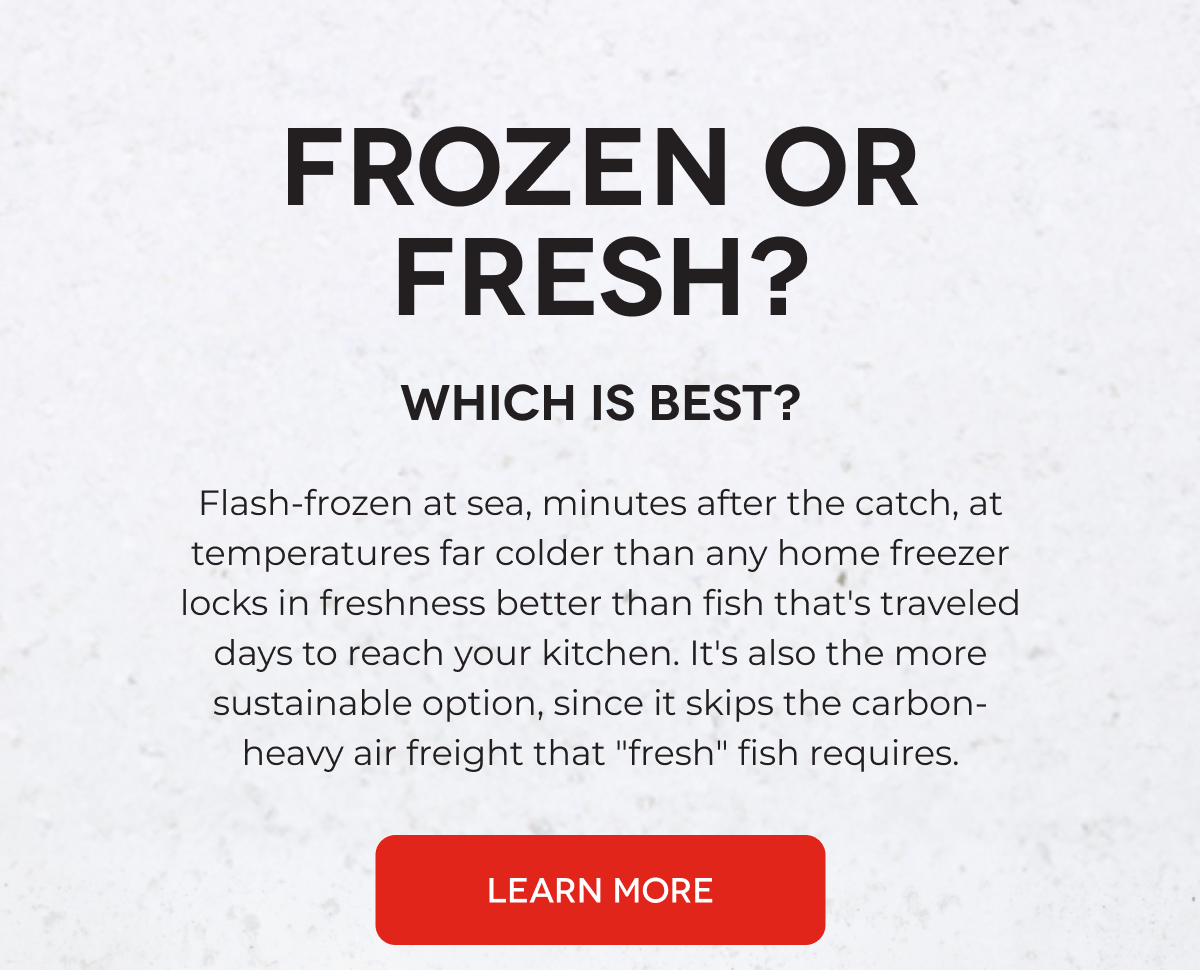 FROZEN OR FRESH? Which is Best? Flash-frozen at sea, minutes after the catch, at temperatures far colder than any home freezer locks in freshness better than fish that's traveled days to reach your kitchen. It's also the more sustainable option, since it skips the carbon-heavy air freight that "fresh" fish requires. LEARN MORE
