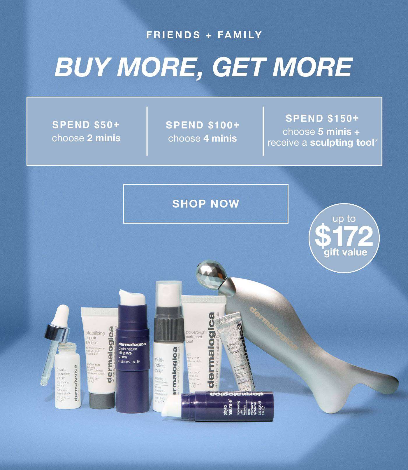 FRIENDS + FAMILY​  buy more, get more​  spend $50+ - 2 minis (up to a $66.50 value) | $100+ - 4 minis (up to a $129 value) | $150+ - 5 minis + receive a sculpting tool* (up to a $172 value) | SHOP NOW