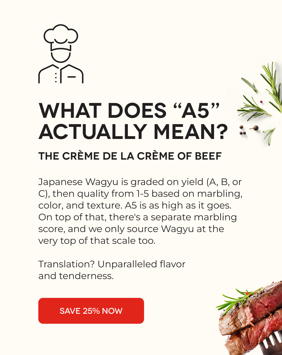 WHAT DOES “A5” ACTUALLY MEAN? The Crème de la Crème of Beef  Japanese Wagyu is graded on yield (A, B, or C), then quality from 1-5 based on marbling, color, and texture. A5 is as high as it goes. On top of that, there's a separate marbling score, and we only source Wagyu at the very top of that scale too.  Translation? Unparalleled flavor and tenderness. SAVE 25% NOW