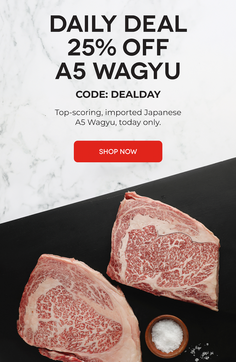 DAILY DEAL 25% OFF A5 WAGYU CODE: DEALDAY Top-scoring, imported Japanese A5 Wagyu, today only. SHOP NOW