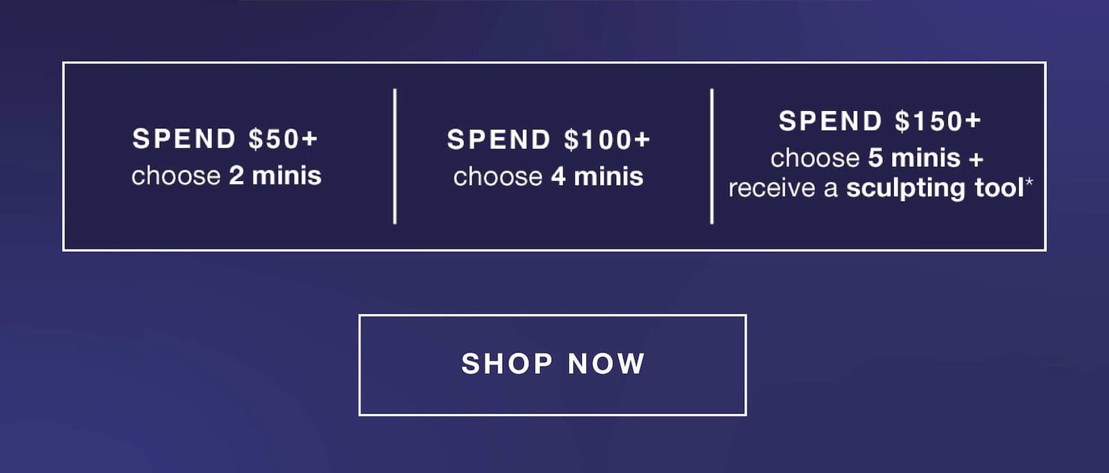fast + free shipping on all orders | spend $50+ - 2 minis (up to a $66.50 value) | $100+ - 4 minis (up to a $129 value) | $150+ - 5 minis + receive a sculpting tool* (up to a $172 value) | SHOP NOW