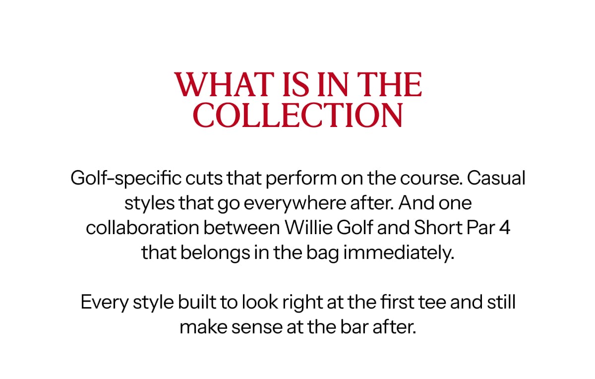 Golf-specific cuts that perform on the course. Casual styles that go everywhere after. And one collaboration between Willie Golf and Short Par 4 that belongs in the bag immediately.  Every style built to look right at the first tee and still make sense at the bar after.