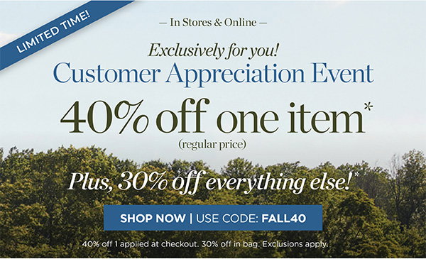 Limited Time! In Stores & Online Customer Appreciation Event 40% off one item. Plus, 30% off everything else! | Shop Now | Use Code: FALL40