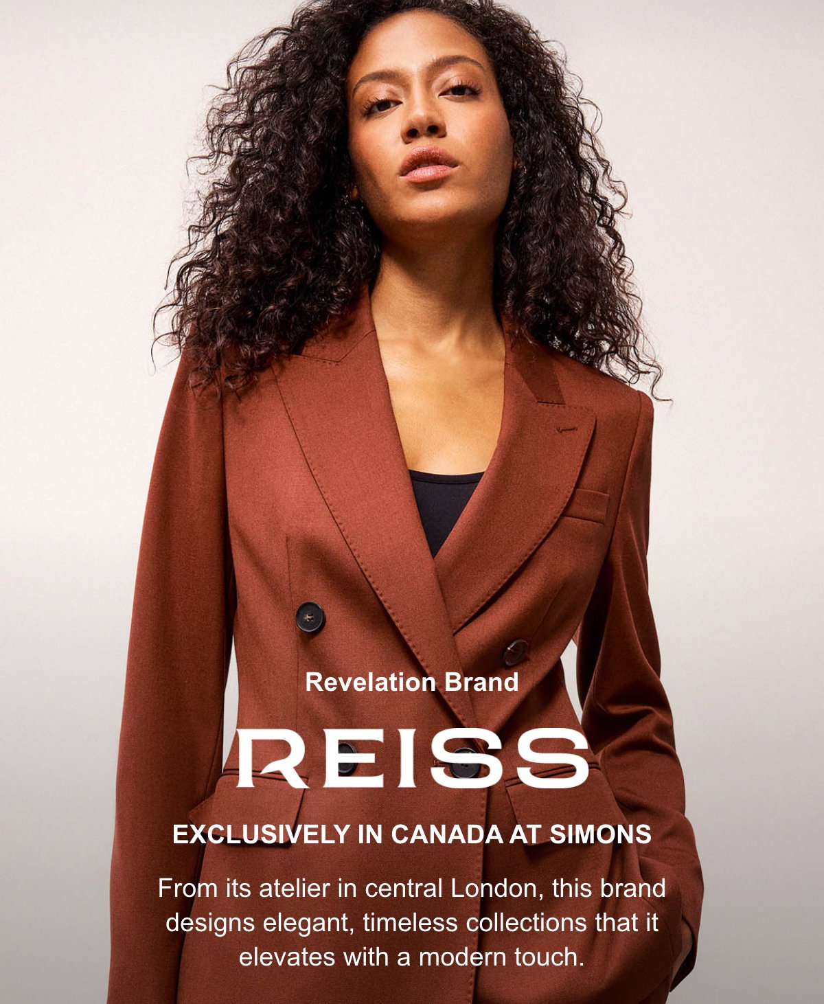 REISS. Exclusively in Canada at Simons. From its atelier in central London, this brand designs elegant, timeless collections that it elevates with a modern touch.