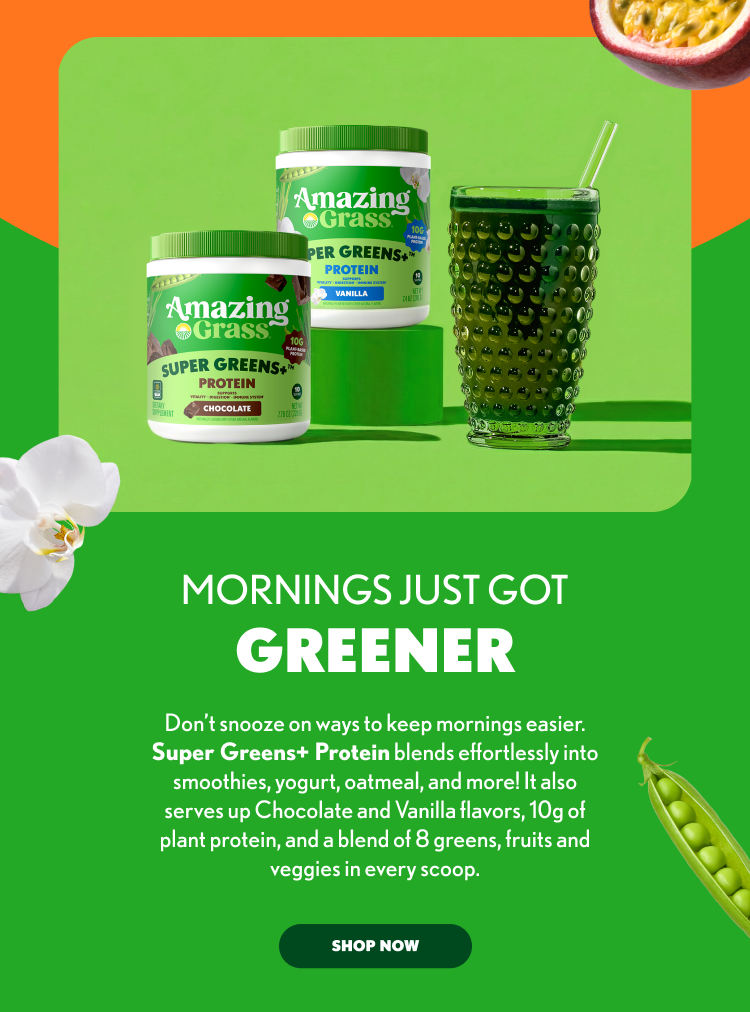 MORNINGS JUST GOT GREENER Don’t snooze on ways to keep mornings easier. Super Greens+ Protein blends effortlessly into smoothies, yogurt, oatmeal, and more! It also serves up Chocolate and Vanilla flavors, 10g of plant protein, and a blend of 8 greens, fruits and veggies in every scoop. SHOP NOW