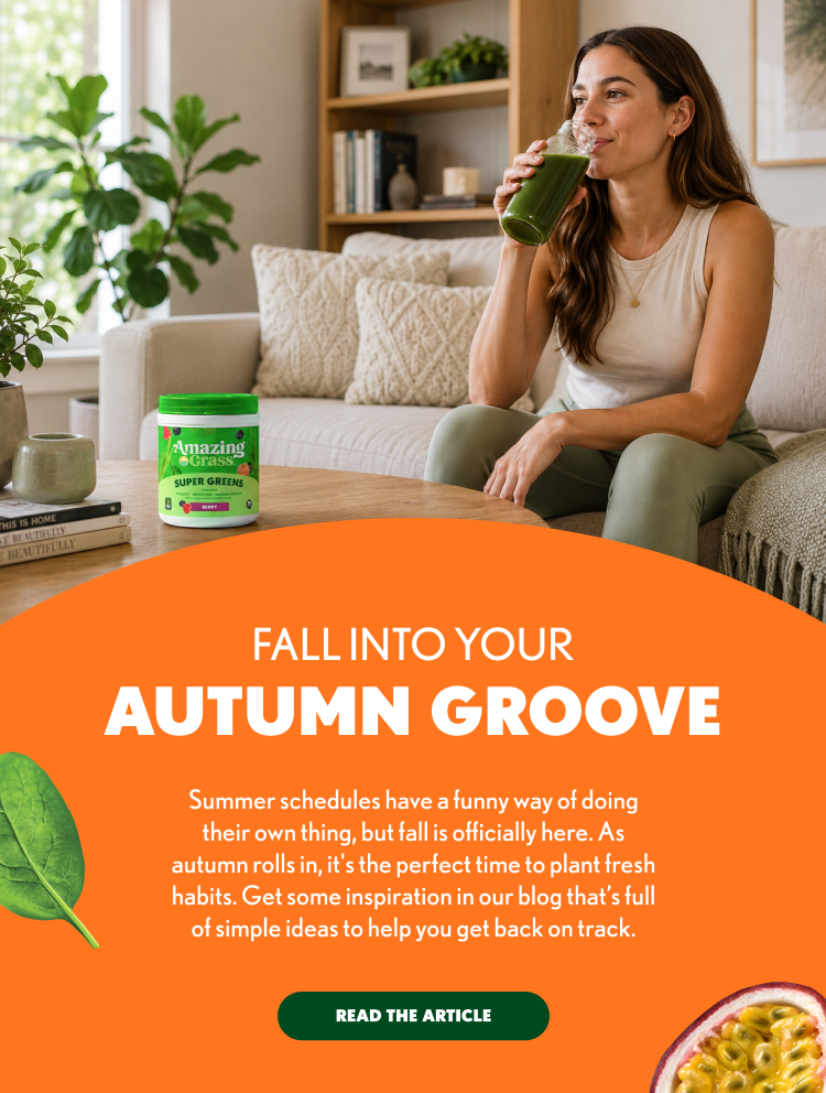 FALL INTO YOUR AUTUMN GROOVE Summer schedules have a funny way of doing their own thing, but fall is officially here. As autumn rolls in, it's the perfect time to plant fresh habits. Get some inspiration in our blog that's full of simple ideas to help you get back on track. READ THE ARTICLE