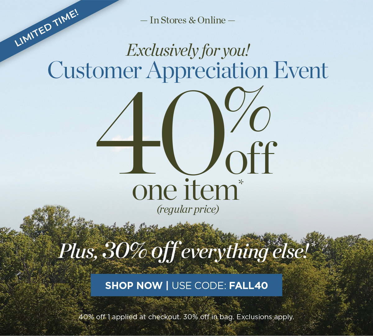 Limited Time! In Stores & Online Customer Appreciation Event 40% off one item. Plus, 30% off everything else! | Shop Now | Use Code: FALL40