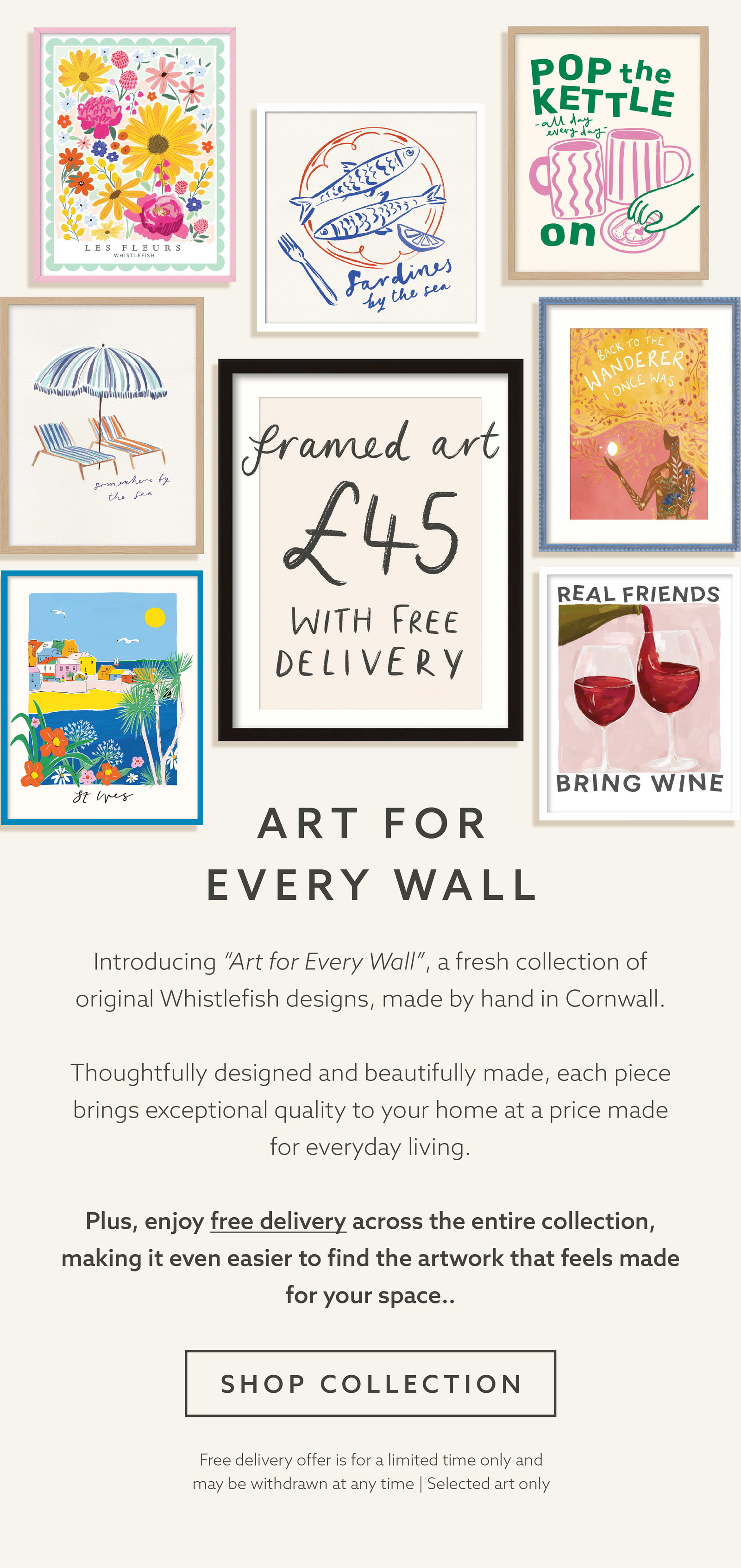 Introducing “Art for Every Wall”, a fresh collection of original artwork, made by hand in Cornwall.   Thoughtfully designed and beautifully made, each piece brings exceptional quality to your home at a price made for everyday living.  Plus, enjoy free delivery on selected prints and find the piece that feels made for your space.
