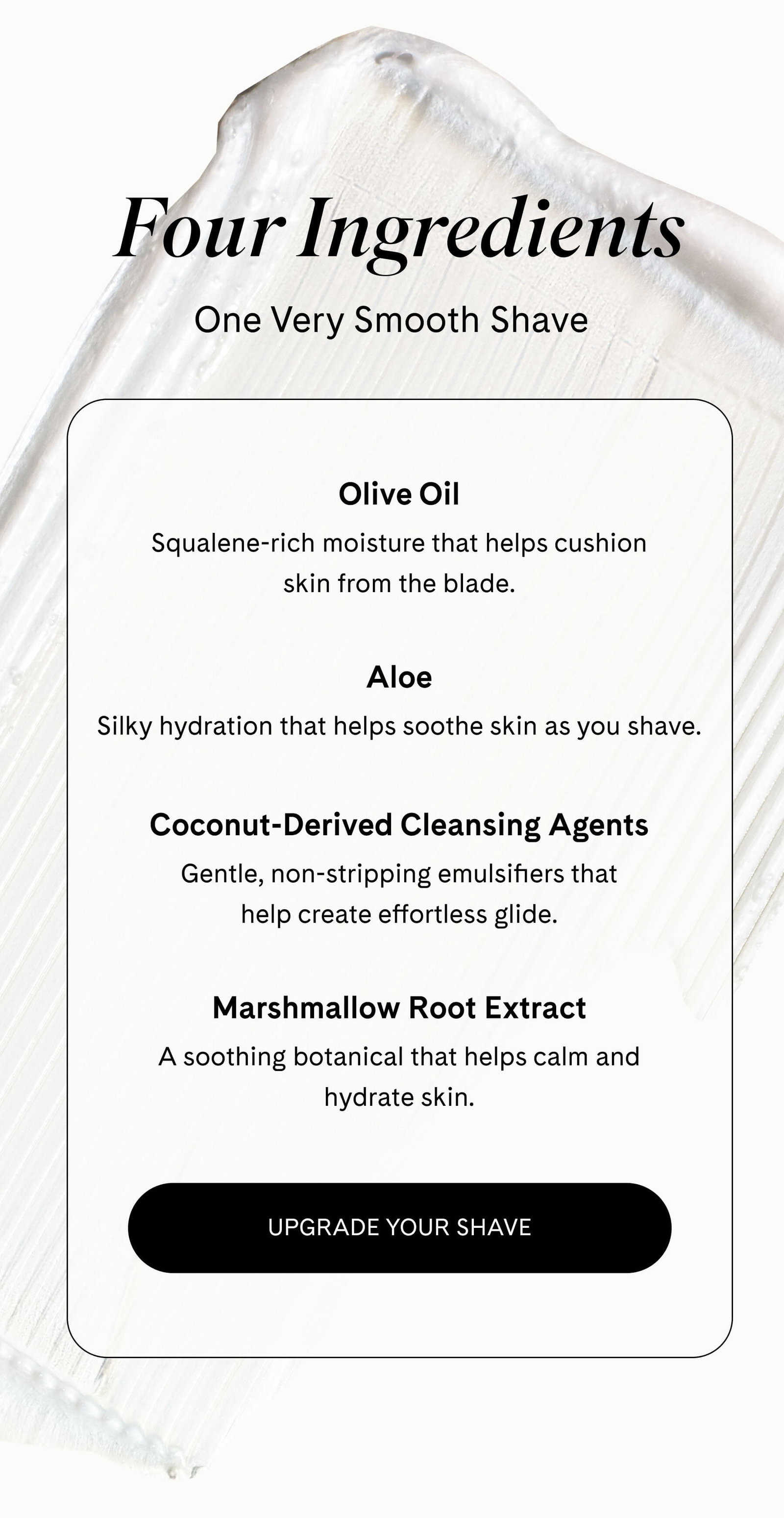 Four Ingredients One Very Smooth Shave  Olive Oil Squalene-rich moisture that helps cushion skin from the blade.  Aloe Silky hydration that helps soothe skin as you shave.  Coconut-Derived Cleansing Agents Gentle, non-stripping emulsifiers that help create effortless glide.  Marshmallow Root Extract A soothing botanical that helps calm and hydrate skin. UPGRADE YOUR SHAVE