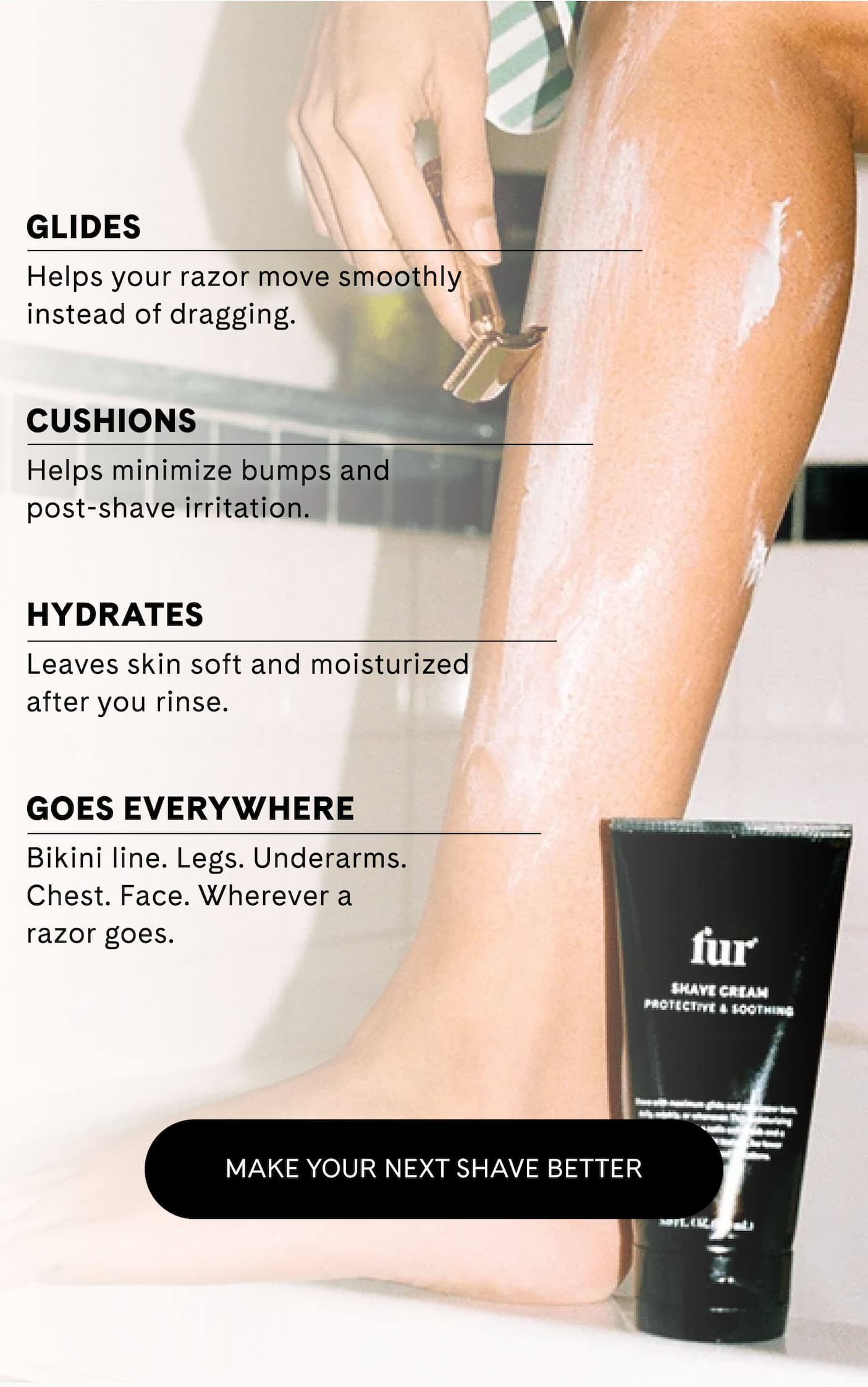 GLIDES Helps your razor move smoothly instead of dragging.  CUSHIONS Helps minimize bumps and post-shave irritation.  HYDRATES Leaves skin soft and moisturized after you rinse.  GOES EVERYWHERE Bikini line. Legs. Underarms. Chest. Face. Wherever a razor goes. MAKE YOUR NEXT SHAVE BETTER