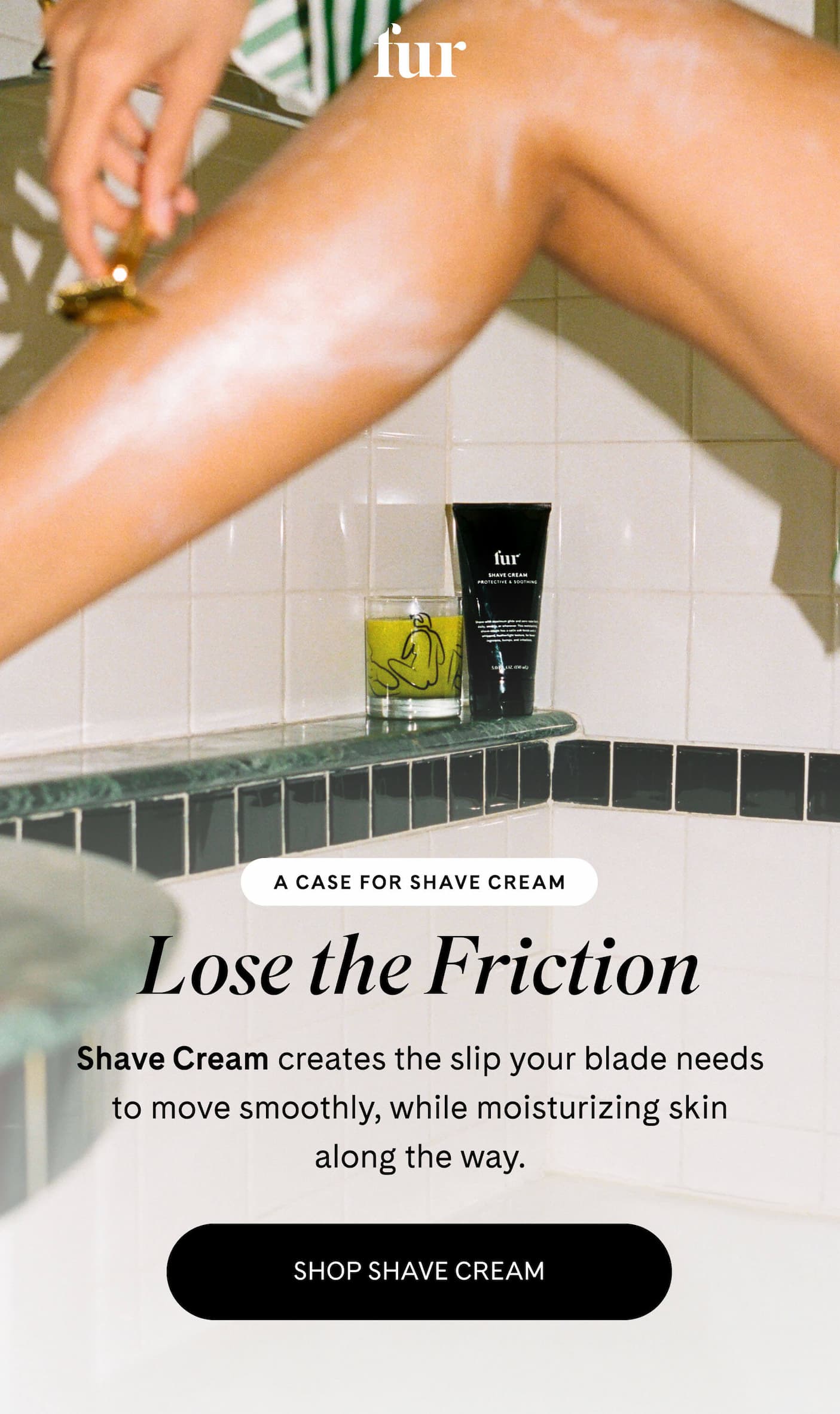  A CASE FOR SHAVE CREAM Lose the Friction Shave Cream creates the slip your blade needs to move smoothly, while moisturizing skin along the way. SHOP SHAVE CREAM