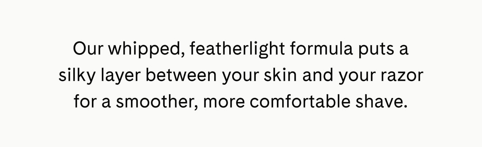 Our whipped, featherlight formula puts a silky layer between your skin and your razor for a smoother, more comfortable shave.