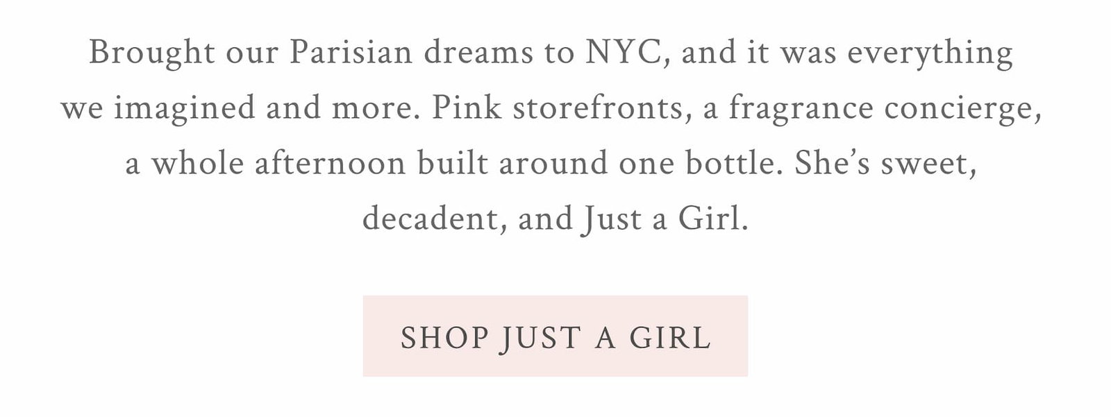 LOVESHACKFANCY JUST A GIRL EAU DE PARFUM Brought our Parisian dreams to NYC, and it was everything we imagined and more. Pink storefronts, a fragrance concierge, a whole afternoon built around one bottle. She’s sweet, decadent, and Just a Girl. 