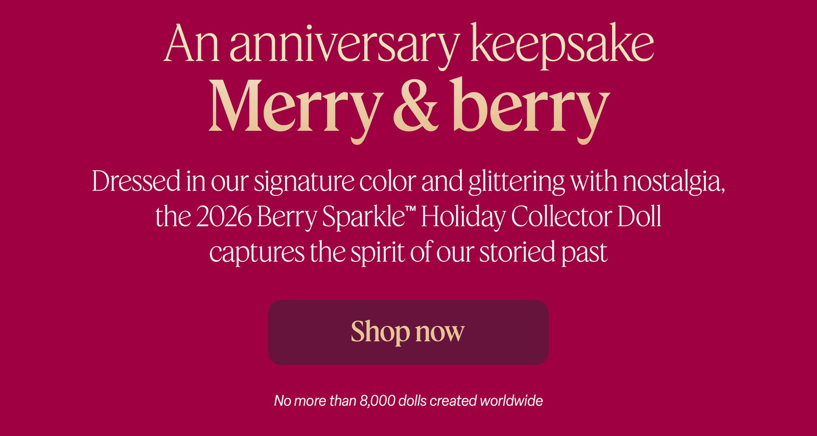 An anniversary keepsake. Dressed in our signature color and glittering with nostalgia, the 2026 Berry Sparkle™ Holiday Collector Doll captures the spirit of our storied past. Get yours first. No more than 8,000 dolls created worldwide