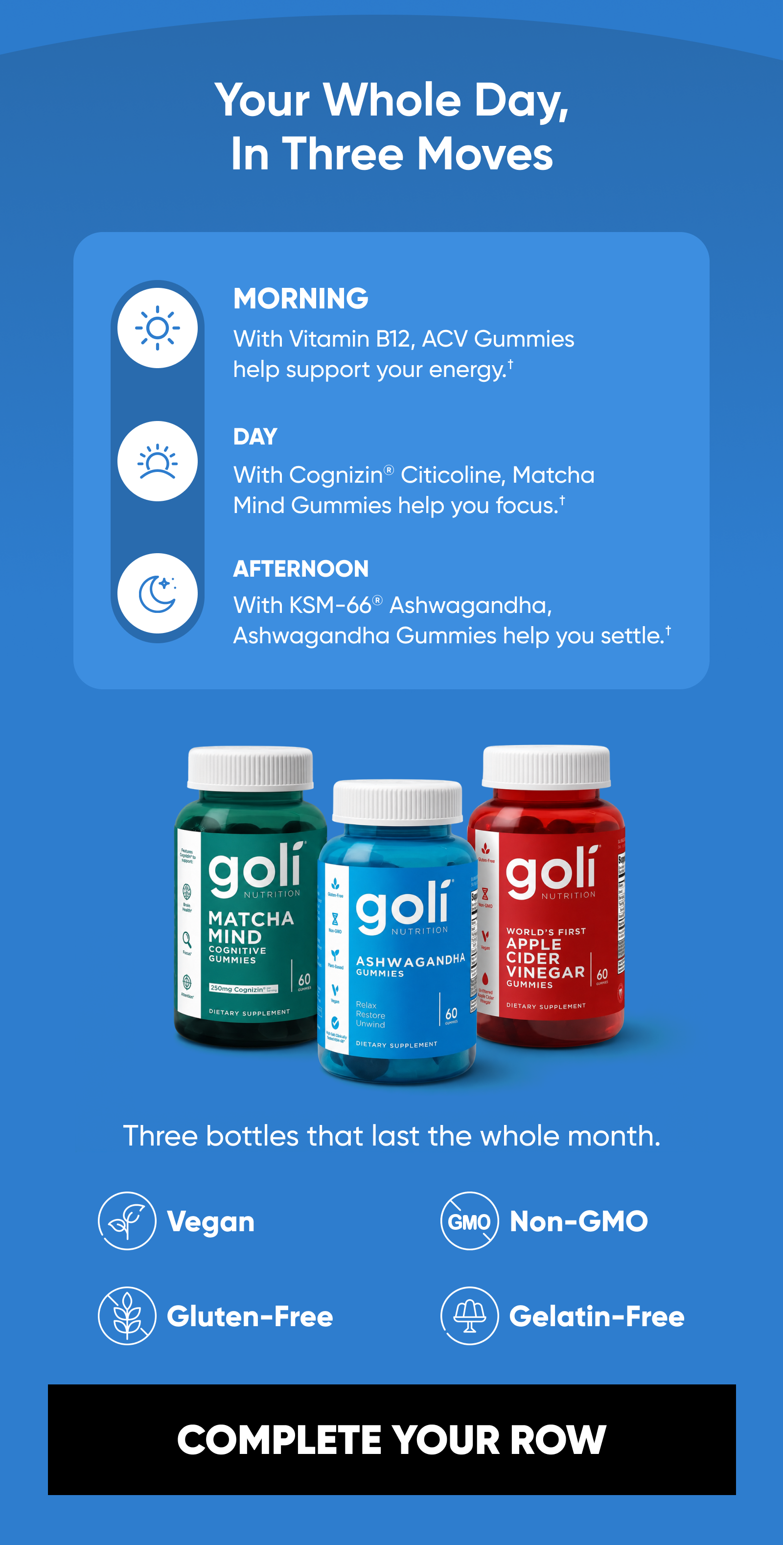 Your Whole Day, In Three Moves MORNING · With Vitamin B12, ACV Gummies help support your energy.†  DAY · With Cognizin® Citicoline, Matcha Mind Gummies help you focus.†  AFTERNOON · With KSM-66® Ashwagandha, Ashwagandha Gummies help you settle.† Three bottles that last the whole month. Vegan · Gluten-Free · Non-GMO · Gelatin-Free  COMPLETE YOUR ROW