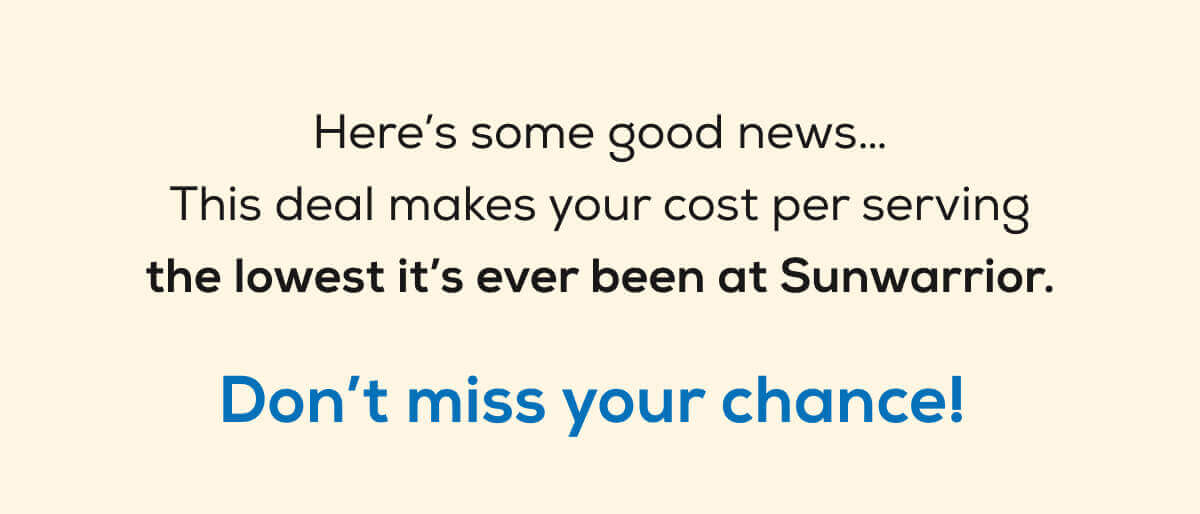 Here’s some good news… This deal makes your cost per serving the lowest it’s ever been at Sunwarrior. Don’t miss your chance! 