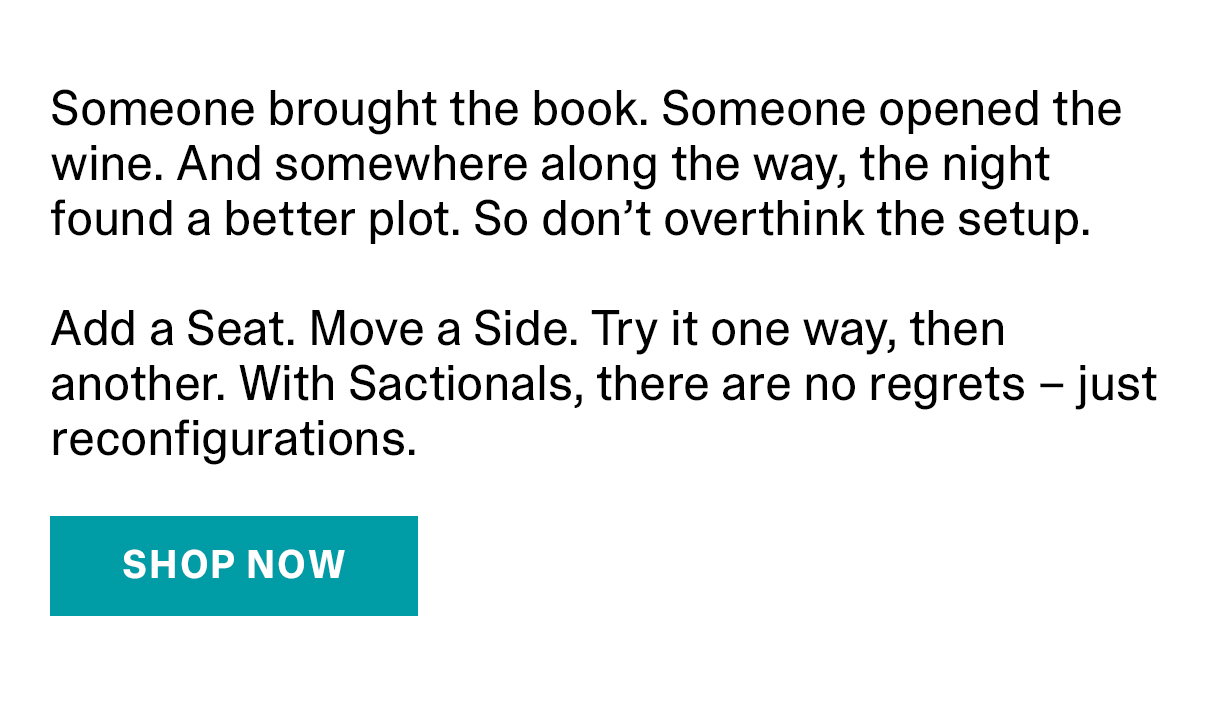 Someone brought the book. Someone opened to the wine. And somewhere along the way, the night found a better plot. So don't overthink the setup. Add a Seat. Move a Side. Try it one way, then another. With Sactionals, there are no regrets - just reconfigurations. SHOP NOW >>