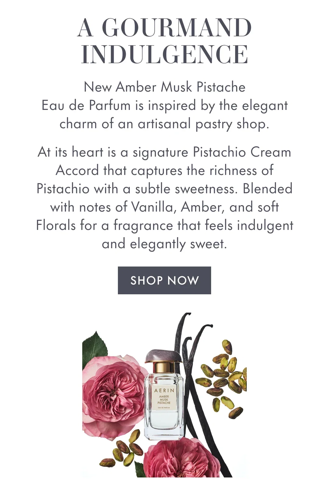 A GOURMAND INDULGENCE | New Amber Musk Pistache Eau de Parfum is inspired by the elegant charm of an artisanal pastry shop. | At its heart is a signature Pistachio Cream Accord that captures the richness of Pistachio with a subtle sweetness. Blended with notes of Vanilla, Amber, and soft Florals for a fragrance that feels indulgent and elegantly sweet. | SHOP NOW