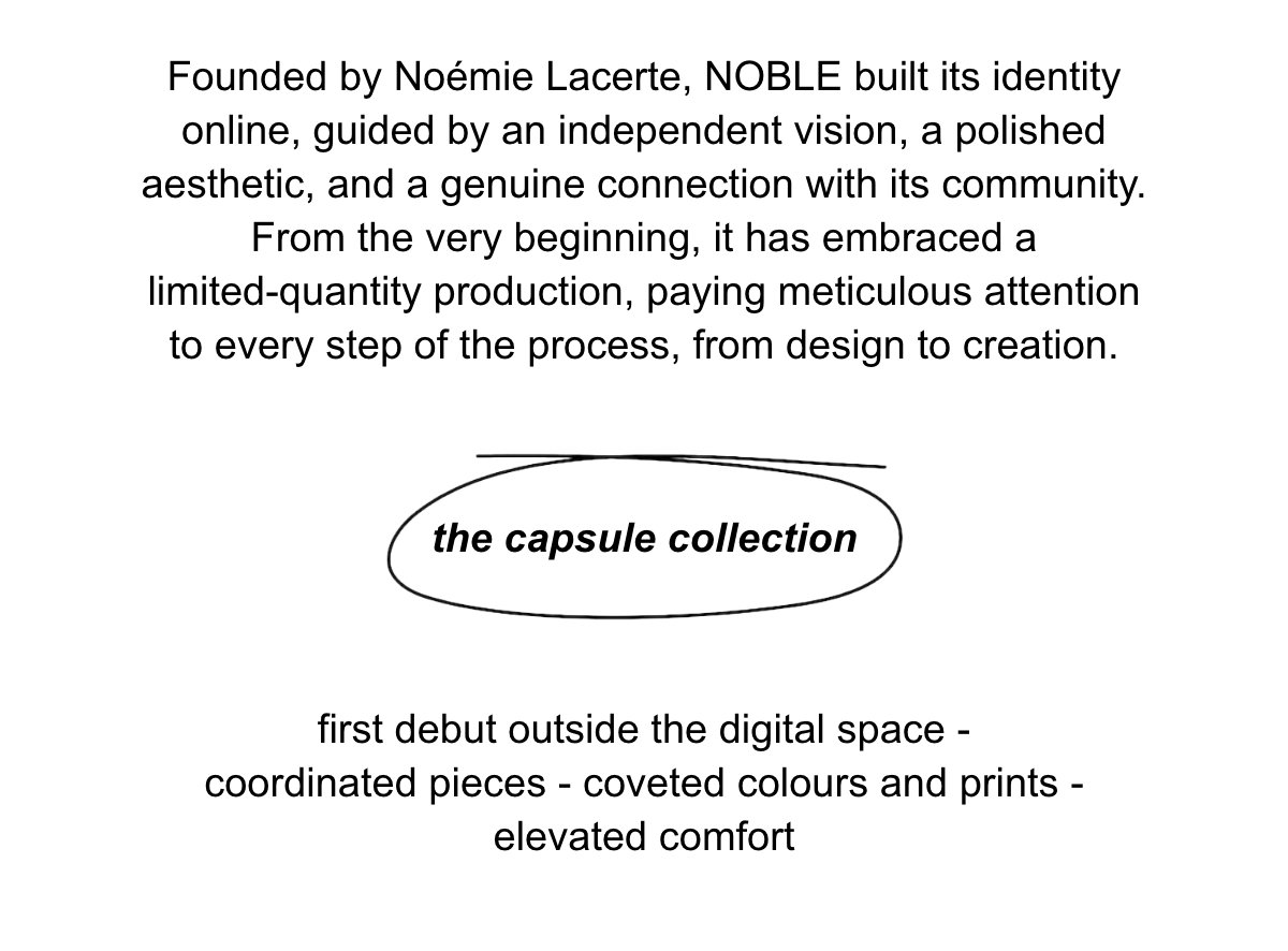 Founded by Noémie Lacerte, NOBLE built its identity online, guided by an independent vision, a polished aesthetic, and a genuine connection with its community. From the very beginning, it has embraced a limited-quantity production, paying meticulous attention to every step of the process, from design to creation.  The capsule collection first debut outside the digital space - coordinated pieces - coveted colours and prints - elevated comfort