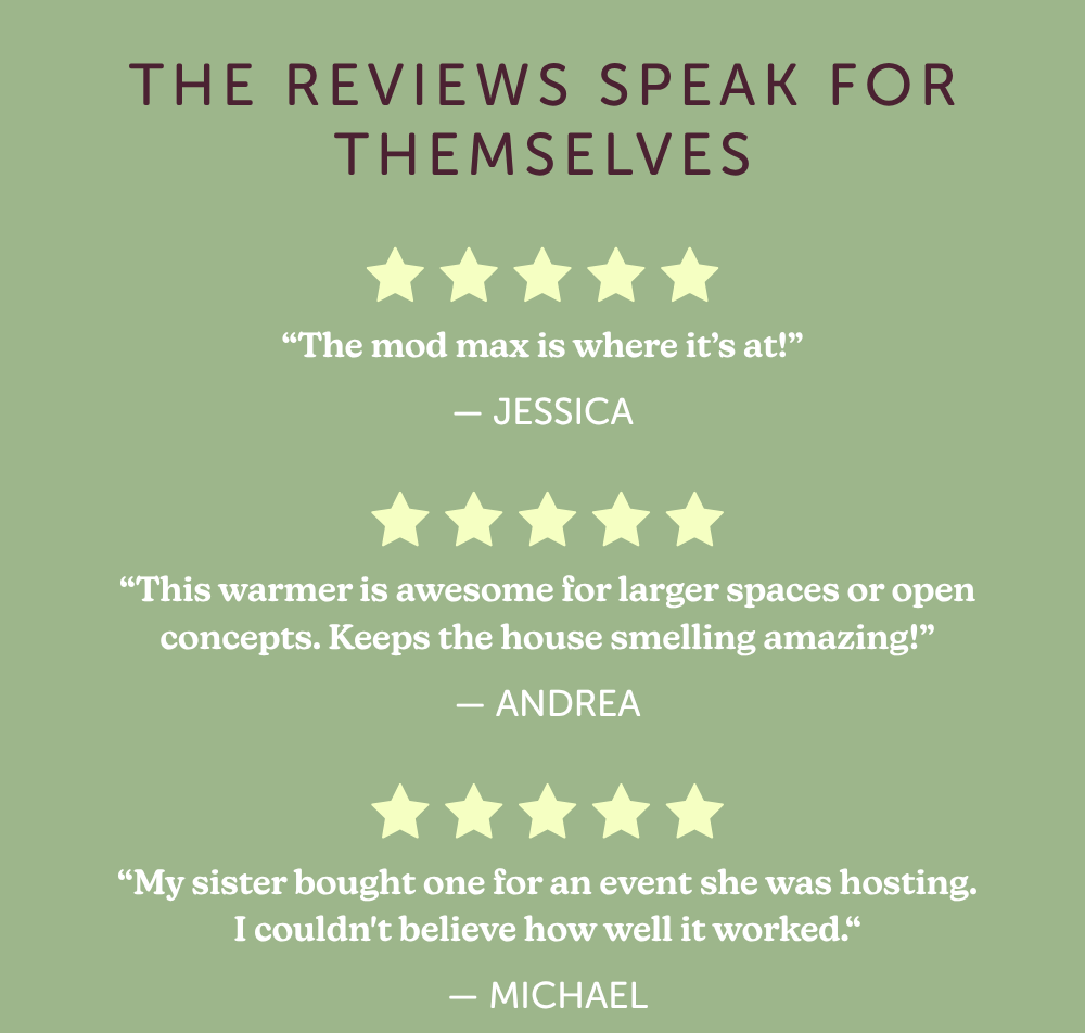 the reviews speak for themselves: “The mod max is where it’s at!” -jessica "this warmer is awesome for larger spaces or open concepts. keeps the house smelling amazing." -andrea "my sister bought one for an event she was hosting. I couldn't believe how well it worked." -michael