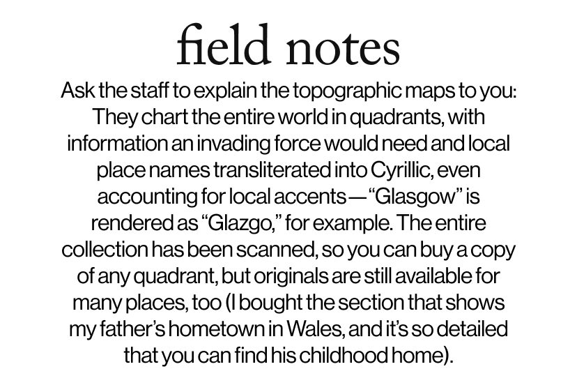 field notes - Ask the staff to explain the topographic maps to you: They chart the entire world in quadrants, with information an invading force would need and local place names transliterated into Cyrillic, even accounting for local accents—“Glasgow” is rendered as “Glazgo,” for example. The entire collection has been scanned, so you can buy a copy of any quadrant, but originals are still available for many places, too (I bought the section that shows my father’s hometown in Wales, and it’s so detailed that you can find his childhood home).