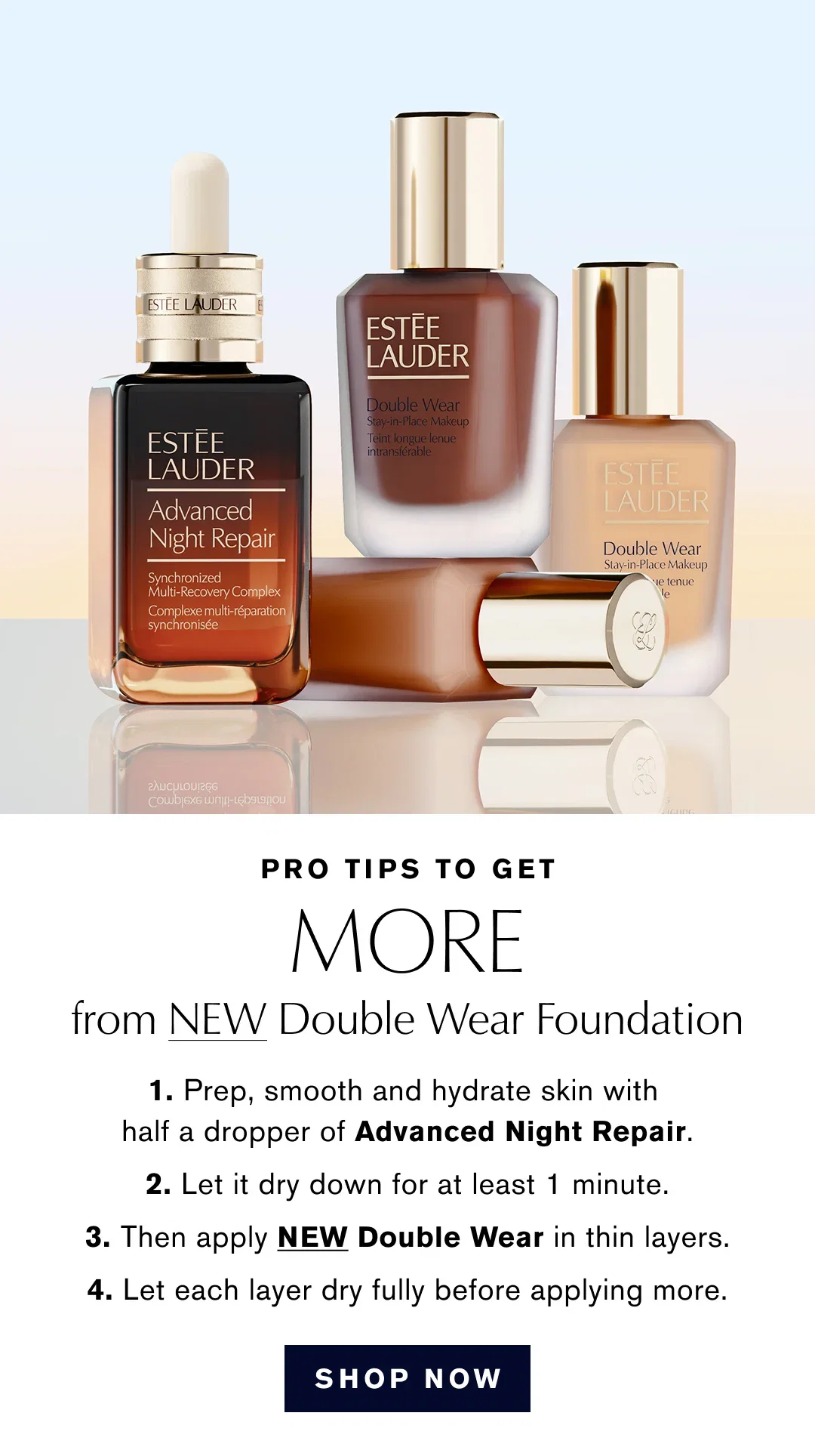 PRO TIPS TO GET MORE from NEW Double Wear Foundation | 1. Prep, smooth and hydrate skin with half a dropper of Advanced Night Repair. | 2. Let it dry down for at least 1 minute. | 3. Then apply NEW Double Wear in thin layers. | 4. Let each layer dry fully before applying more. | SHOP NOW