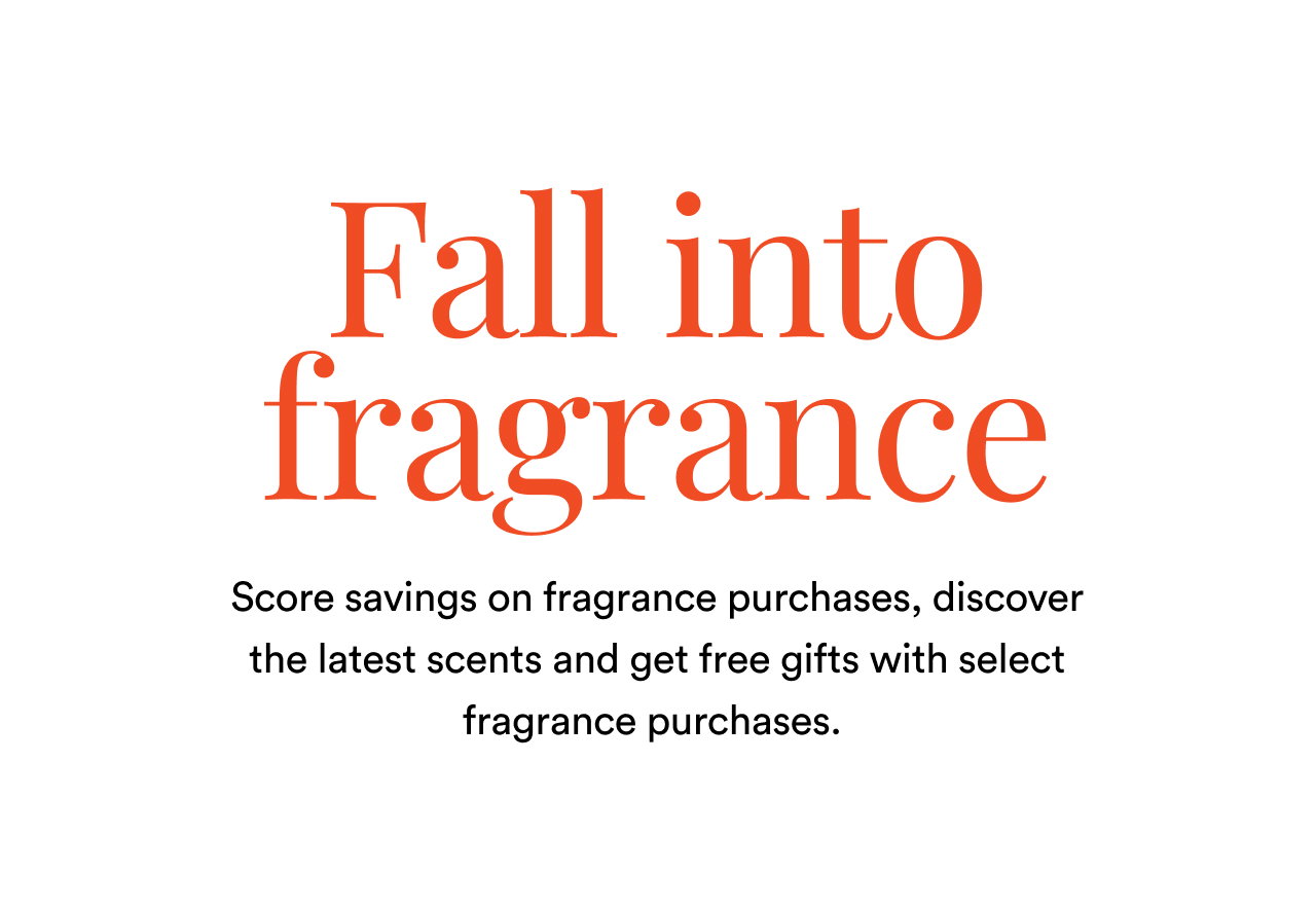 Fall into fragrance | Score savings on fragrance purhcase, discover the latest scents and get free gifts with select fragrance purchases | Shop now