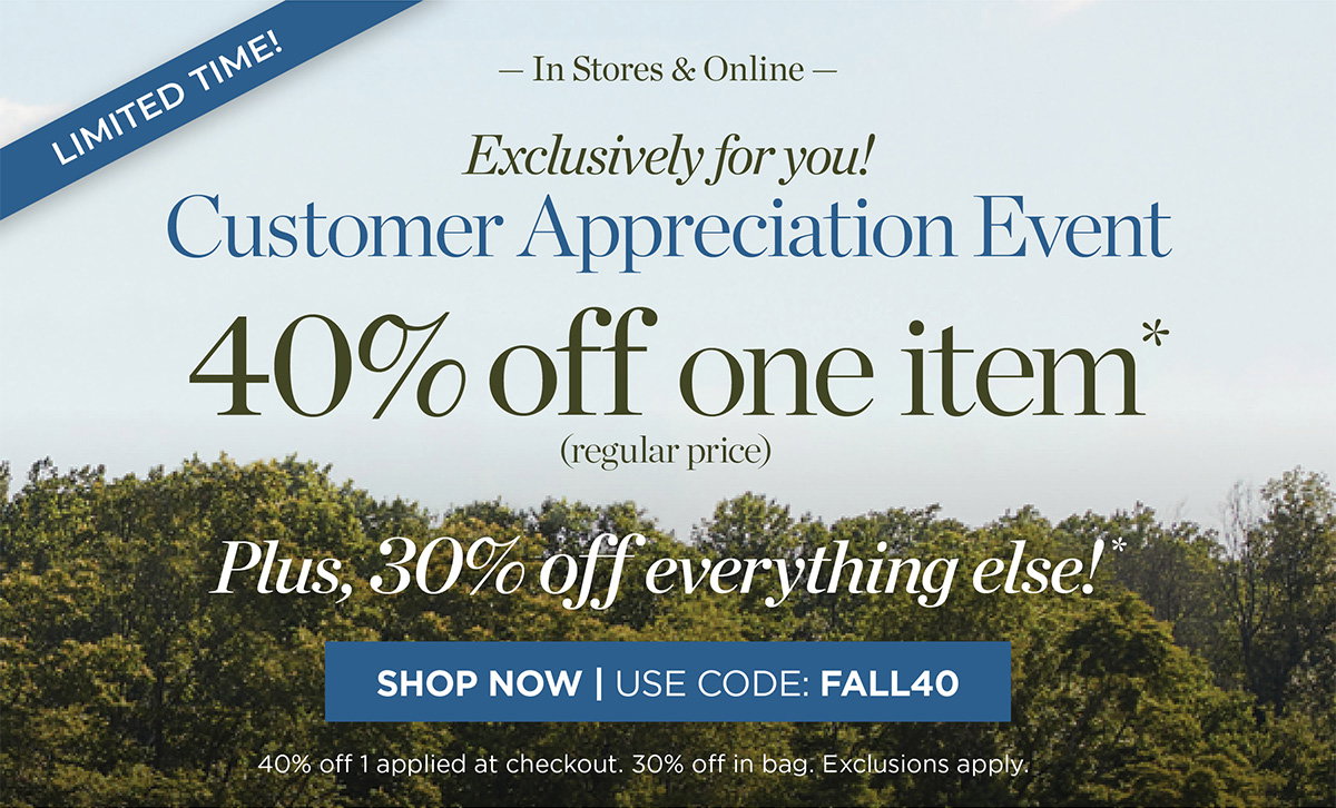 Limited Time! In Stores & Online Customer Appreciation Event 40% off one item. Plus, 30% off everything else! | Shop Now | Use Code: FALL40