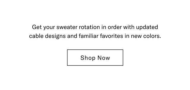 Get your sweater rotation in order with updated cable designs and familiar favorites in new colors. Shop Now 