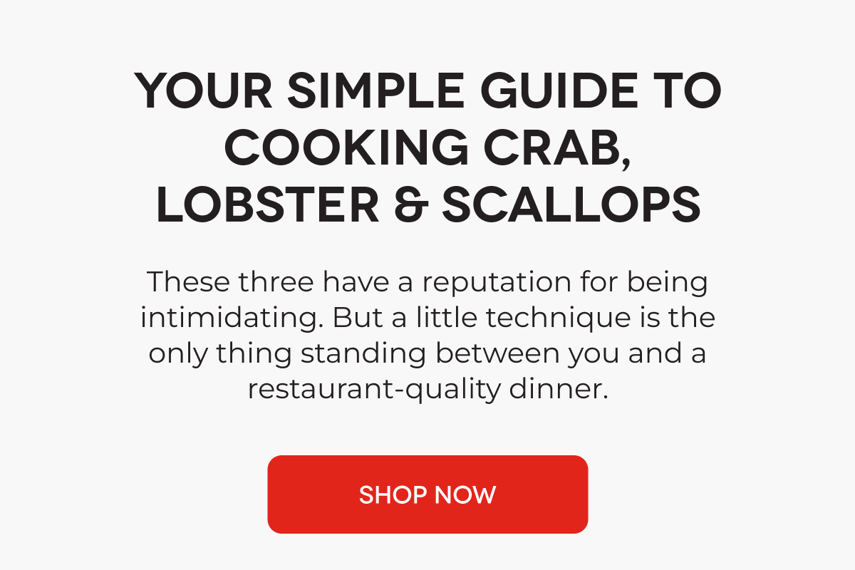 YOUR SIMPLE GUIDE TO COOKING CRAB, LOBSTER & SCALLOPS These three have a reputation for being intimidating. But a little technique is the only thing standing between you and a restaurant-quality dinner. SHOP NOW