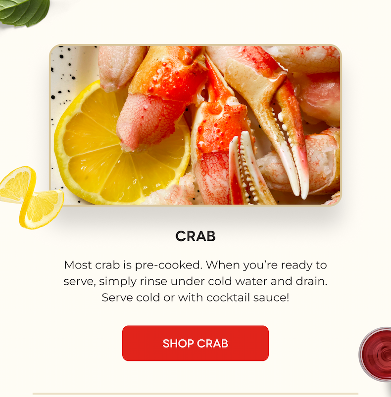 Crab Most crab is pre-cooked. When you’re ready to serve, simply rinse under cold water and drain. Serve cold or with cocktail sauce! SHOP CRAB
