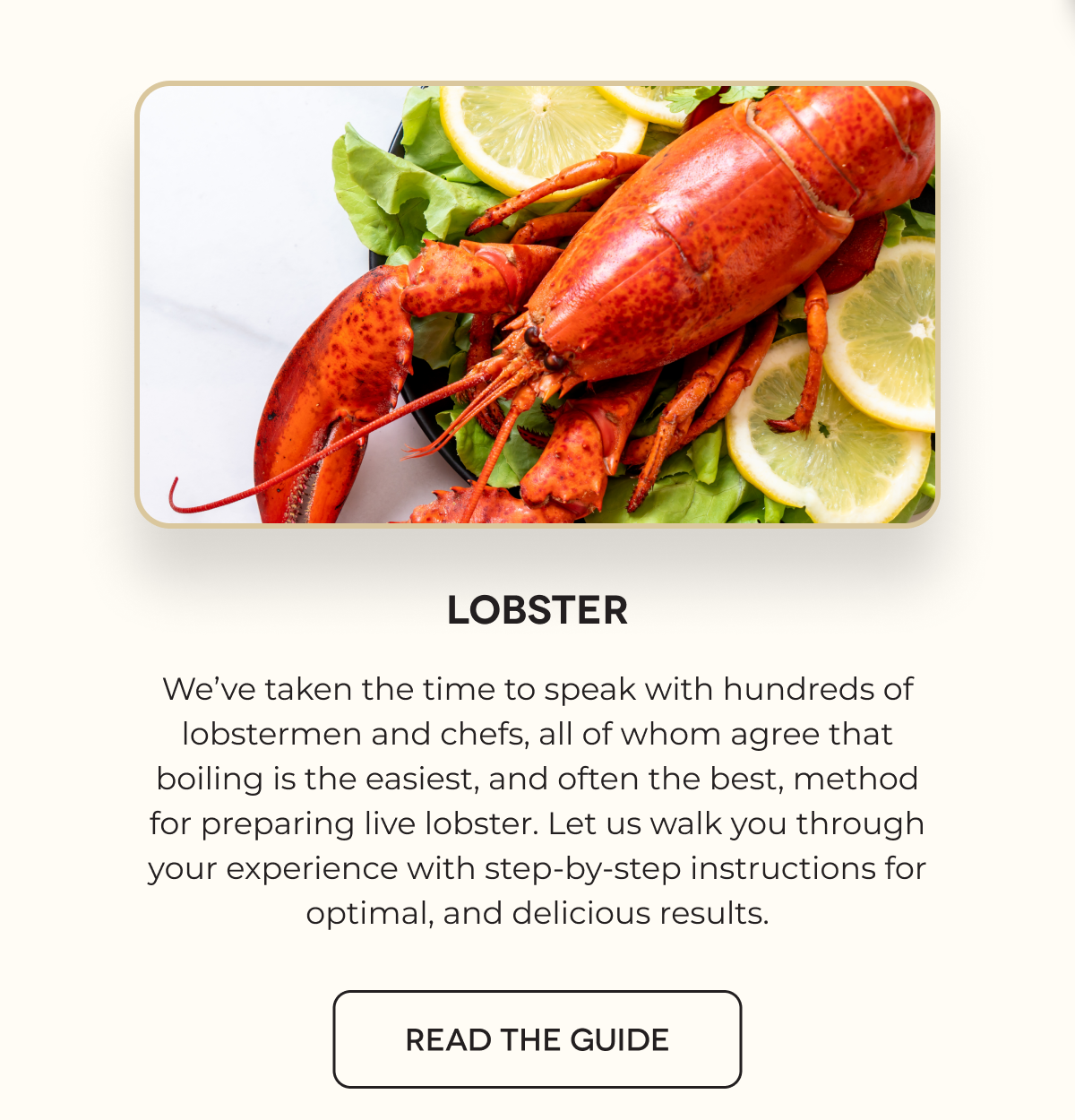 Lobster We’ve taken the time to speak with hundreds of lobstermen and chefs, all of whom agree that boiling is the easiest, and often the best, method for preparing live lobster. Let us walk you through your experience with step-by-step instructions for optimal, and delicious results. READ THE GUIDE