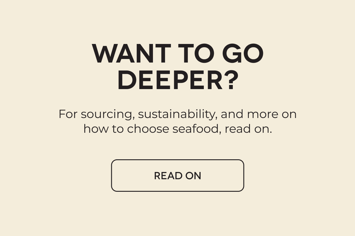 WANT TO GO DEEPER? For sourcing, sustainability, and more on how to choose seafood, read on. READ ON