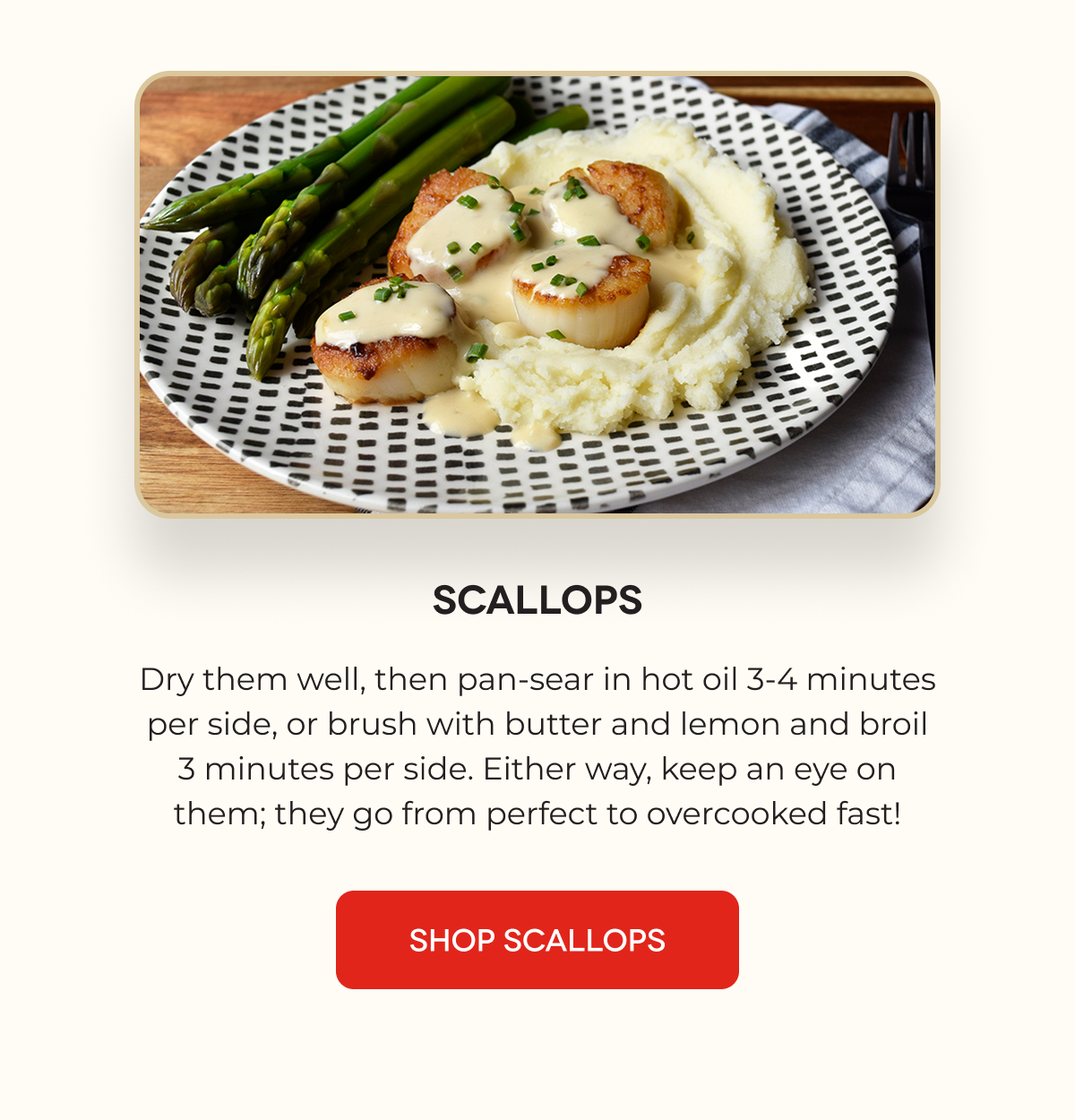 SCALLOPS Dry them well, then pan-sear in hot oil 3-4 minutes per side, or brush with butter and lemon and broil 3 minutes per side. Either way, keep an eye on them; they go from perfect to overcooked fast! SHOP SCALLOPS