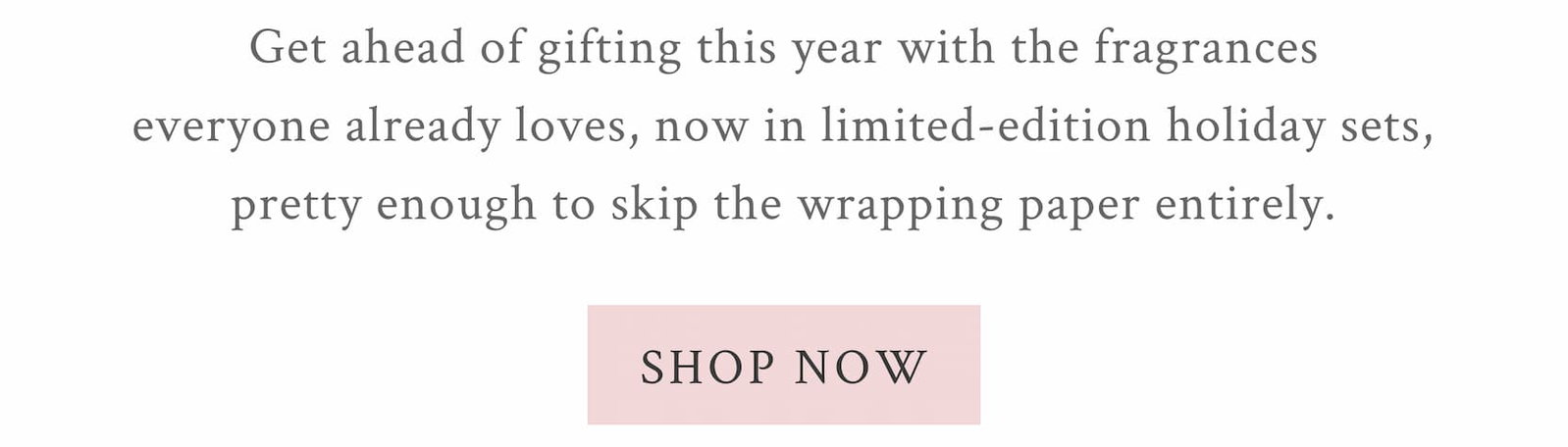 OLIDAY GIFTING, HANDLED DRESSED FOR GIFTING Get ahead of gifting this year with the fragrances everyone already loves, now in limited-edition holiday sets, pretty enough to skip the wrapping paper entirely. 
